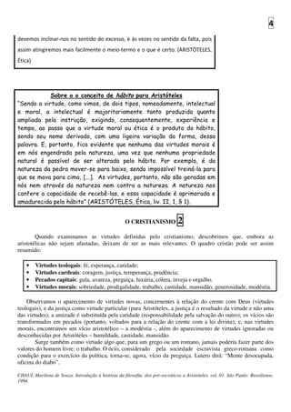 4
devemos inclinar-nos no sentido do excesso, e às vezes no sentido da falta, pois
assim atingiremos mais facilmente o meio-termo e o que é certo. (ARISTÓTELES,
Ética)
Sobre o o conceito de hábito para Aristóteles
“Sendo a virtude, como vimos, de dois tipos, nomeadamente, intelectual
e moral, a intelectual é majoritariamente tanto produzida quanto
ampliada pela instrução, exigindo, consequentemente, experiência e
tempo, ao passo que a virtude moral ou ética é o produto do hábito,
sendo seu nome derivado, com uma ligeira variação da forma, dessa
palavra. E, portanto, fica evidente que nenhuma das virtudes morais é
em nós engendrada pela natureza, uma vez que nenhuma propriedade
natural é passível de ser alterada pelo hábito. Por exemplo, é da
natureza da pedra mover-se para baixo, sendo impossível treiná-la para
que se mova para cima, [...]. As virtudes, portanto, não são geradas em
nós nem através da natureza nem contra a natureza. A natureza nos
confere a capacidade de recebê-las, e essa capacidade é aprimorada e
amadurecida pelo hábito” (ARISTÓTELES, Ética, liv. II, 1, § 1).
O CRISTIANISMO 2
Quando examinamos as virtudes definidas pelo cristianismo, descobrimos que, embora as
aristotélicas não sejam afastadas, deixam de ser as mais relevantes. O quadro cristão pode ser assim
resumido:
• Virtudes teologais: fé, esperança, caridade;
• Virtudes cardeais: coragem, justiça, temperança, prudência;
• Pecados capitais: gula, avareza, preguiça, luxúria, cólera, inveja e orgulho.
• Virtudes morais: sobriedade, prodigalidade, trabalho, castidade, mansidão, generosidade, modéstia.
Observamos o aparecimento de virtudes novas, concernentes à relação do crente com Deus (virtudes
teologais), e da justiça como virtude particular (para Aristóteles, a justiça é o resultado da virtude e não uma
das virtudes); a amizade é substituída pela caridade (responsabilidade pela salvação do outro); os vícios são
transformados em pecados (portanto, voltados para a relação do crente com a lei divina); e, nas virtudes
morais, encontramos um vício aristotélico – a modéstia -, além do aparecimento de virtudes ignoradas ou
desconhecidas por Aristóteles – humildade, castidade, mansidão.
Surge também como virtude algo que, para um grego ou um romano, jamais poderia fazer parte dos
valores do homem livre: o trabalho. O ócio, considerado pela sociedade escravista greco-romana como
condição para o exercício da política, torna-se, agora, vício da preguiça. Lutero dirá: “Mente desocupada,
oficina do diabo”.
CHAUÍ, Marilena de Souza. Introdução à história da filosofia: dos pré-socráticos a Aristóteles, vol. 01. São Paulo: Brasiliense,
1994.
 