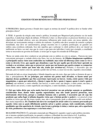 5
MAQUIAVEL 3
EXISTEM VÍCIOS BENÉFICOS E VIRTUDES PERNICIOSAS
O PROBLEMA: Quem governa o Estado deve seguir as normas da moral? A política deve se fundar sobre
princípios éticos?
A TESE: A questão da relação entre moral e política, levantada por Maquiavel pela primeira vez de modo
específico, é ainda hoje objeto de debates. O filósofo é claro: se observarmos os processos históricos na sua
objetividade (verdade efetiva), sem nos deixarmos influenciar pelo modo como, em nossa opinião, eles
deveriam ser teoricamente emerge o critério do realismo. A política não deve assumir do exterior a própria
moralidade, mas deve ser autonormativa, porque encontra em si a própria justificação, ao garantir aos
súditos uma existência ordenada. Isso não significa que o príncipe (o chefe político) deva ser imoral ou
indiferente ao bem e ao mal, mas que às vezes o que para um indivíduo é ruim (por exemplo, a crueldade)
torna-se necessário no governo do Estado. (o texto que se segue foi extraído de O Príncipe).
“Resta ver ainda como deve conduzir-se um príncipe com os súditos ou com os amigos... Pareceu-me mais
conveniente perseguir a verdade efetiva dos fatos, em vez da fantasia. A) [Muitos imaginaram repúblicas
e principados nunca vistos nem conhecidos na realidade; mas existe tal diferença entre como se vive e
como se deveria viver, que aquele que abandona o que faz por aquilo que deveria fazer aprende na
verdade a se arruinar, antes que se preservar: posto que um homem que queira sempre se comportar
como bom, entre tantos que bons não são, acaba por arruinar-se]. Portanto, é necessário que um
príncipe, para se manter como tal, aprenda a poder não ser bom, e a usar isso ou não, segundo a necessidade.
Deixando de lado as coisas imaginadas e falando daquelas que são reais, digo que todos os homens de que se
fala, e principalmente B) [os príncipes, por estarem nos postos mais elevados, se fazem notar por
algumas dessas qualidades que lhes acarretam reprovação ou louvor. Assim, existe quem é tido por
magnânimo, e quem por miserável...; Quem é capaz de dar e quem é rapace; quem é cruel e quem é
piedoso]; um modesto, o outro soberbo; um lascivo, o outro casto; um íntegro, o outro astuto; um duro, o
outro afável; um severo, o outro superficial; um religioso, o outro incrédulo, e assim por diante.
C) [Sei que todos dirão que seria muito louvável encontrar em um príncipe somente as qualidades
consideradas boas, dentre todas aquelas supracitadas; mas não sendo possível possuí-las, nem
inteiramente observá-las, porque a condição humana não o permite, é necessário que ele seja tão
prudente que saiba fugir à infâmia daqueles vícios que o fariam perder o poder], e se possível evitar
também os vícios que não lhe tiram o poder, mas, não o conseguindo, pode se abandonar a eles sem atribuir-
lhes muita importância. D) [Também não deve ter escrúpulo de atrair sobre si a censura provocada por
aqueles vícios sem os quais dificilmente poderia salvar o poder; porque, tudo considerado, existem
qualidades que têm aparência de virtude, mas levam o príncipe à ruína; e outras que, sob a aparência
de vício, produzem a sua segurança e o seu bem estar]...”
REALISMO POLÍTICO: É o princípio enunciado por Maquiavel, segundo o qual a ação política encontra
em si mesma a própria justificação, ao garantir a ordem e a liberdade da convivência civil. A política,
portanto, constitui uma ciência autônoma e independente de qualquer sistema ético ou religioso.
Do livro: Antologia Ilustrada de Filosofia. Ubaldo Nicola
 