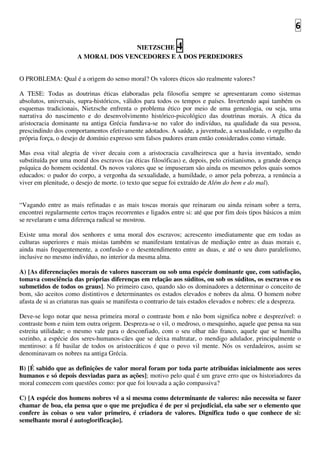6
NIETZSCHE 4
A MORAL DOS VENCEDORES E A DOS PERDEDORES
O PROBLEMA: Qual é a origem do senso moral? Os valores éticos são realmente valores?
A TESE: Todas as doutrinas éticas elaboradas pela filosofia sempre se apresentaram como sistemas
absolutos, universais, supra-históricos, válidos para todos os tempos e países. Invertendo aqui também os
esquemas tradicionais, Nietzsche enfrenta o problema ético por meio de uma genealogia, ou seja, uma
narrativa do nascimento e do desenvolvimento histórico-psicológico das doutrinas morais. A ética da
aristocracia dominante na antiga Grécia fundava-se no valor do indivíduo, na qualidade da sua pessoa,
prescindindo dos comportamentos efetivamente adotados. A saúde, a juventude, a sexualidade, o orgulho da
própria força, o desejo de domínio expresso sem falsos pudores eram então considerados como virtude.
Mas essa vital alegria de viver decaiu com a aristocracia cavalheiresca que a havia inventado, sendo
substituída por uma moral dos escravos (as éticas filosóficas) e, depois, pelo cristianismo, a grande doença
psíquica do homem ocidental. Os novos valores que se impuseram são ainda os mesmos pelos quais somos
educados: o pudor do corpo, a vergonha da sexualidade, a humildade, o amor pela pobreza, a renúncia a
viver em plenitude, o desejo de morte. (o texto que segue foi extraído de Além do bem e do mal).
“Vagando entre as mais refinadas e as mais toscas morais que reinaram ou ainda reinam sobre a terra,
encontrei regularmente certos traços recorrentes e ligados entre si: até que por fim dois tipos básicos a mim
se revelaram e uma diferença radical se mostrou.
Existe uma moral dos senhores e uma moral dos escravos; acrescento imediatamente que em todas as
culturas superiores e mais mistas também se manifestam tentativas de mediação entre as duas morais e,
ainda mais frequentemente, a confusão e o desentendimento entre as duas, e até o seu duro paralelismo,
inclusive no mesmo indivíduo, no interior da mesma alma.
A) [As diferenciações morais de valores nasceram ou sob uma espécie dominante que, com satisfação,
tomava consciência das próprias diferenças em relação aos súditos, ou sob os súditos, os escravos e os
submetidos de todos os graus]. No primeiro caso, quando são os dominadores a determinar o conceito de
bom, são aceitos como distintivos e determinantes os estados elevados e nobres da alma. O homem nobre
afasta de si as criaturas nas quais se manifesta o contrario de tais estados elevados e nobres: ele a despreza.
Deve-se logo notar que nessa primeira moral o contraste bom e não bom significa nobre e desprezível: o
contraste bom e ruim tem outra origem. Despreza-se o vil, o medroso, o mesquinho, aquele que pensa na sua
estreita utilidade; o mesmo vale para o desconfiado, com o seu olhar não franco, aquele que se humilha
sozinho, a espécie dos seres-humanos-cães que se deixa maltratar, o mendigo adulador, principalmente o
mentiroso: a fé basilar de todos os aristocráticos é que o povo vil mente. Nós os verdadeiros, assim se
denominavam os nobres na antiga Grécia.
B) [É sabido que as definições de valor moral foram por toda parte atribuídas inicialmente aos seres
humanos e só depois desviadas para as ações]; motivo pelo qual é um grave erro que os historiadores da
moral comecem com questões como: por que foi louvada a ação compassiva?
C) [A espécie dos homens nobres vê a si mesma como determinante de valores: não necessita se fazer
chamar de boa, ela pensa que o que me prejudica é de per si prejudicial, ela sabe ser o elemento que
confere às coisas o seu valor primeiro, é criadora de valores. Dignifica tudo o que conhece de si:
semelhante moral é autoglorificação].
 
