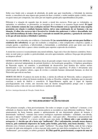 7
Sobre esse fundo está a sensação de plenitude, de poder que quer transbordar, a felicidade da máxima
tensão, a consciência de uma riqueza que gostaria de doar e restituir: o nobre também ajuda o infeliz, nunca
ou quase nunca por compaixão, mas antes por um impulso gerado pela superabundância de poder...
Diferente é a situação do segundo tipo de moral, a moral dos escravos. Posto que os violentados, os
oprimidos, os sofredores, os prisioneiros, os inseguros de si mesmo e os exaustos façam moral: D) [qual
será o elemento comum das suas avaliações morais? Provavelmente será a expressão de uma suspeita
pessimista em relação à condição humana inteira, talvez uma condenação do ser humano e da sua
situação. O olhar dos escravos não é favorável às virtudes dos poderosos: é cético e desconfiado, tem
uma sutil desconfiança de todo o bem que é venerado no mundo dos potentes, e gostaria de convencer-
se de que ali nem mesmo a felicidade é autêntica.
Ao contrário, são colocadas em evidência e iluminadas E) [as características que servem para facilitar a
existência dos sofredores]: eis que são exaltados a compaixão, a mão complacente e disposta a ajudar, o
coração quente, a paciência, a laboriosidade, a humanidade, a cordialidade; posto que neste caso são as
características mais úteis e quase o único remédio para suportar a opressão da existência.
A moral dos escravos é essencialmente uma moral utilitária. Aqui está o foco dos famosos contrários, bom e
ruim: no mal sente-se o poder e a periculosidade, um certo apavoramento, sutileza e força que não permitem
ao desprezo aflorar”.
GENEALOGIA DA MORAL: As doutrinas éticas do passado sempre viram nos valores morais um sistema
absoluto e universal independente do período histórico e da localização geográfica. A hipótese genealógica
de Nietzsche sugere, ao contrário, a possibilidade de desenvolver uma história dos valores morais
identificando o seu nascimento em condições histórico-sociais específicas. O efeito é obviamente uma
relativização dos próprios valores, capaz de revelar o conteúdo humano (demasiado humano, no dizer de
Nietzsche) que está na sua base.
MORTE DE DEUS: O anúncio da morte de deus, o núcleo da reflexão de Nietzsche, indica o progressivo
desaparecimento na cultura do homem moderno de todas as filosofias, religiões e ideologias que no passado
exerciam a tarefa de iludi-lo e consolá-lo. O Super-Homem, aquele que é capaz de suportar
psicologicamente esse evento, ano necessita mais de ilusões tranquilizadoras porque com o espírito
dionisíaco aceita a vida com seu caos intrínseco e ausência de sentido.
Do livro: Antologia Ilustrada de Filosofia. Ubaldo Nicola
NIETZSCHE 5
OS “MELHORADORES” DA HUMANIDADE
“Um primeiro exemplo, e bem provisoriamente. Em todos os tempos se quis “melhorar” o homem: a isto
sobretudo se chamou moral. Mas sob a mesma palavra se escondem as mais diferentes tendências. Tanto o
amansamento da besta homem, quanto o aprimoramento de um determinado gênero de homens é
denominado “melhoria”: somente estes termos zoológicos exprimem realidades – realidades, sem dúvida,
das quais o típico “melhorador”, o padre, não sabe nada – nem quer saber... Denominar o amansamento de
um animal sua “melhoria” é, a nossos ouvidos, quase uma piada. A) [Quem sabe o que acontece nas
ménageries (1) duvida que ali a besta seja “melhorada”. Ela é enfraquecida, tornada menos danosa,
torna-se, pelo sentimento depressivo do medo, pelas feridas, pela fome, uma besta doentia]. – Não é
diferente com o homem amansado, que o padre “melhorou”. Na antiga Idade Média, onde de fato a Igreja
era antes de tudo uma ménagerie, se dava caça por toda a parte aos mais belos exemplares da “besta loira” –
“melhoraram”, por exemplo, os nobres germanos. B) [Mas qual foi, posteriormente, o aspecto de uma tal
 