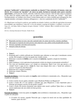 8
germano “melhorado”, sedutoramente conduzido ao claustro? Uma caricatura de homem, como um
aborto: ele se tornou em “pecador”, ele estava na jaula, haviam-no trancado entre puros conceitos
apavorantes....] Ali jazia ele, doente, enfezado, malévolo contra si mesmo: cheio de ódio contra os impulsos
à vida, cheio de suspeita contra tudo o que era ainda forte e feliz. Em suma, um “cristão”.... Para falar
fisiologicamente: no combate com a besta o tornar-doente pode ser o único remédio para enfraquecê-la. Isso
a Igreja entendeu: corrompeu o homem, enfraqueceu-o – mas teve a pretensão de tê-lo “melhorado””.
(1)- Mantivemos em francês a palavra, que também em alemão é adotiva, por falta de equivalente da mesma
generalidade, que englobasse, como ela: o circo de animais, a parque de animais, o estábulo, a reserva de
caça, etc., em suma, todos os lugares em que o homem “civiliza” animais. Mas o sentido no texto é mais
que claro.
Do livro: Antologia Ilustrada de Filosofia. Ubaldo Nicola
QUESTÕES
• Responda com base no texto, mas não copiando tudo. Se copiar um trecho, comente, justifique.
• Não pegue as respostas de outra pessoa, nem empreste a sua, ambos serão prejudicados na nota.
• Procure responder com tinta azul ou preta.
• Atenção à data de entrega.
Texto 1
1) Responda qual o critério utilizado por Aristóteles para sabermos se uma ação é moralmente correta
ou não. Dê exemplos com base no quadro das virtudes morais.
2) Relacione o conceito de hábito com o conceito de natureza, segundo a citação de Aristóteles.
Texto 2
1) Quais mudanças o texto apresenta do pensamento cristão em relação ao pensamento aristotélico?
2) Um vício em Aristóteles passa a ser virtude no cristianismo. Qual é este vício que passou a ser
virtude? Você é capaz de ler o texto 4 e fazer uma relação disto com a “moral dos senhores e
escravos” da qual nos fala Nietzsche?
3) Relacione ócio e negócio (trabalho).
4) Relacione virtude e História.
Texto 3
Exercício de leitura: o texto traz partes em negrito, entre [colchetes] e enumeradas a,b,c... Responda o que
se pede em cada parte:
1) Como o trecho (A) nos ajuda a entender o que é Realismo Político em Maquiavel?
2) Como o trecho (B e C) nos ajudam a entender que, para Maquiavel, o mais importante para o
Príncipe (governante) consiste em não perder o poder?
3) Como o trecho (D) mostra claramente uma ruptura entre moral e política? Quer dizer, as virtudes
morais tradicionais não são critério de bom governo.
Texto 4
Exercício de leitura: o texto traz partes em negrito, entre [colchetes] e enumeradas a,b,c... Responda o que
se pede em cada parte:
1) O trecho (A) mostra, segundo Nietzsche que a origem da moral está em duas qualidades de
homens, quais são elas?
 