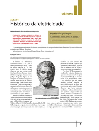 CIÊNCIaS
9
aula 01
Histórico da eletricidade
Levantamento de conhecimentos prévios
Conceito básico
Os seres humanos primitivos não tinham conhecimento da energia elétrica. Como eles viviam? Como cozinhavam
seus alimentos? Eles se divertiam?
Além disso, eles não tinham telefones. Como eles se comunicavam?
A história da eletricidade
começou no século VI a.C., com o
filósofo e matemático grego Thales
de Mileto (640-546 a. C.). Esse
grande sábio da Grécia Antiga
observou que uma resina vegetal
fóssil petrificada chamada âmbar
(elektron em grego) atraia pequenos
pedaços de palhas depois de ser
esfregado em um tecido ou pele de
animais. A essa atração ele chamou
de eletricidade. Então, a partir dessa
constataçãoThalesiniciouumasérie
deestudossobreoeventoobservado
de forma que muitos pesquisadores
contribuíram para o conhecimento
dessa atração entre os materiais, o
qual chamou de objetos elétricos.
ApósasdescobertasdeThalesde
Mileto passaram aproximadamente
2000 anos até as novas contribuições
para a Eletricidade propostas por
WilliamGilbert(1540-1603),médicodarainhaElizabethI.
Gilbertrepetiuasexperiênciascomoâmbareobservouque
a mesma atração também acontecia com outros objetos. O
resultado de seus estudos foi
publicadonolivroDeMagnete,que
apresentava considerações sobre os
ímãs e propunha que a Terra se
comportava como um grande ímã.
No século XVII começaram os
estudos sobre máquinas elétricas, em
que uma esfera de enxofre ao girar
produzia eletricidade. Já no início do
século XVIII, Stephen Gray (1666-
1736) descobriu que um objeto
também poderia transferir a
característica de atrair ou afastar um
corpo apenas pelo contato. E, então,
observou que havia materiais
condutores e isolantes elétricos, fato
este, que levou Gray a concluir que
poderia direcionar a eletricidade de
um corpo para outro. Durante esse
mesmo período Charles François Du
Fay (1698-1739) sugeriu duas formas
de eletricidade fluidas: uma resinosa e
outra vítrea. A primeira caracterizava por objetos com
eletricidadesdiferentesqueseatraíam.Jánaeletricidadevítrea,
oscorposapresentavamamesmaeletricidadeeseafastavam.
Professor(a), pode ser realizado um debate no
qualé importante identificar a ciência como um
conhecimento dinâmico em que a busca por
informações direcione os rumos da sabedoria.
Além disso, destaque as formas de energia que
existia desde a antiguidade, como o fogo.
Expectativas de aprendizagem
u Compreender o processo científico de descoberta e
aprimoramento dos conhecimentos acerca da eletricidade;
u Refletir a dinâmica do pensamento científico.
Fonte: adaptado de http://www.mundoeducacao.com.br/fisica/a-historia-eletricidade.htm e
http://www.portalsaofrancisco.com.br/alfa/historia-da-eletricidade/historia-da-eletricidade-1.php acessado em 07/05/2013.
Filósofo gregoThales de Mileto.
Fontedaimagem:
http://www.educ.fc.ul.pt/icm/icm99/icm28/tales.htm
9ano - ciencias - 11junho - professor - corrigido_Layout 1 11/06/2013 18:21 Page 9
 
