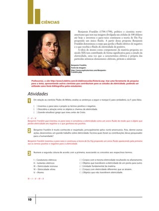 CIÊNCIaS
10
Atividades
Em relação ao cientista Thales de Mileto, analise as sentenças a seguir e marque V, para verdadeiro, ou F, para falso.
( ) Inventou o para-raios e propôs os termos positivo e negativo.
( ) Descobriu a atração entre os objetos e chamou de eletricidade.
( ) Grande estudioso grego que viveu antes de Cristo.
1
Benjamin Franklin é muito conhecido e respeitado, principalmente pelos norte-americanos. Pois, dentre outras
ações, desenvolveu um grande trabalho sobre eletricidade. Escreva quais foram as contribuições desse pesquisador
para a humanidade?
2
Numere a segunda coluna de acordo com a primeira, associando os conceitos aos respectivos termos.
I – Condutores elétricos
II – Isolantes elétricos
III – Eletricidade resinosa
IV – Eletricidade vítrea
V – Átomo
( ) Corpos com a mesma eletricidade resultando no afastamento.
( ) Objetos que transferem a eletricidade de um ponto para outro.
( ) Unidade fundamental da matéria.
( ) Corpos com eletricidade diferentes que se atraem.
( ) Objetos que não transferem eletricidade.
3
F – V – V
Benjamin Franklin que inventou os para-raios e considerou a eletricidade como um único fluido de modo que o objeto que
perdia eletricidade era negativo e o que ganhava era positivo.
Benjamin Franklin inventou o para-raios e continuou a teoria de Du Fay propondo um único fluido aparecendo pela primeira
vez os termos positivo e negativo para a eletricidade.
IV – I – V – III – II
Benjamin Franklin (1706-1790), político e cientista norte-
americano que tem sua imagem divulgada nas cédulas de 100 dólares
até hoje e inventou o para-raios continuou a teoria de Du Fay
propondo um único fluido. A partir dessa proposta Benjamin
Franklin denominou o corpo que perdia o fluido elétrico de negativo
e o que recebia o fluido de eletricidade de positivo.
A ideia de átomo como componente da matéria proposta no
século XIX tem contribuído de forma significativa para o estudo da
eletricidade, uma vez que a característica elétrica é própria das
partículas atômicas elementares: elétrons, prótons e nêutrons
Professor(a), o site http://www2.elektro.com.br/elektroescolas/historia.asp. traz uma ferramenta de pesquisa
para o tema, apresentando outros cientistas que contribuíram para os estudos de eletricidade, podendo ser
utilizada como fonte bibliográfica pelos estudantes:
Benjamin Franklin.
Fonte da imagem:
http://www.explicatorium.com/Benjamin-
Franklin.php
9ano - ciencias - 11junho - professor - corrigido_Layout 1 11/06/2013 18:21 Page 10
 