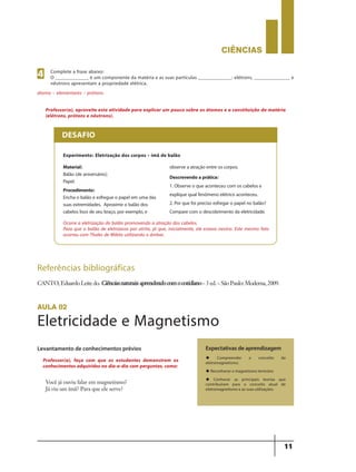 CIÊNCIaS
11
Experimento: Eletrização dos corpos – ímã de balão
Material:
Balão (de aniversário);
Papel.
Procedimento:
Encha o balão e esfregue o papel em uma das
suas extremidades. Aproxime o balão dos
cabelos lisos de seu braço, por exemplo, e
observe a atração entre os corpos.
Descrevendo aprática:
1. Observe o que aconteceu com os cabelos e
explique qual fenômeno elétrico aconteceu.
2. Por que foi preciso esfregar o papel no balão?
Compare com o descobrimento da eletricidade.
Ocorre a eletrização do balão promovendo a atração dos cabelos.
Para que o balão de eletrizasse por atrito, já que, inicialmente, ele estava neutro. Este mesmo fato
ocorreu com Thales de Mileto utilizando o âmbar.
DESAFIO
Professor(a), aproveite esta atividade para explicar um pouco sobre os átomos e a constituição da matéria
(elétrons, prótons e nêutrons).
Referências bibliográficas
CANTO,EduardoLeitedo. Ciênciasnaturais:aprendendocomocotidiano–3ed.–SãoPaulo:Moderna,2009.
aula 02
Eletricidade e Magnetismo
Levantamento de conhecimentos prévios
Você já ouviu falar em magnetismo?
Já viu um ímã? Para que ele serve?
Expectativas de aprendizagem
u Compreender o conceito de
eletromagnetismo;
u Reconhecer o magnetismo terrestre;
u Conhecer as principais teorias que
contribuíram para o conceito atual de
eletromagnetismo e as suas utilizações.
Professor(a), faça com que os estudantes demonstrem os
conhecimentos adquiridos no dia-a-dia com perguntas, como:
Complete a frase abaixo:
O _____________ é um componente da matéria e as suas partículas _____________: elétrons, ______________ e
nêutrons apresentam a propriedade elétrica.
4
átomo – elementares – prótons.
9ano - ciencias - 11junho - professor - corrigido_Layout 1 11/06/2013 18:21 Page 11
 