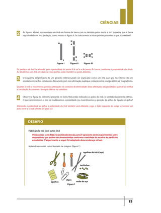 CIÊNCIaS
13
O esquema simplificado de um gerador elétrico pode ser explicado como um ímã que gira no interior de um
enrolamento de fios condutores. De acordo com esta afirmação, explique a relação entre energia elétrica e magnetismo.3
Observe a figura do eletroímã presente no texto. Nela estão indicados os polos do ímã e o sentido da corrente elétrica.
O que ocorreria com o ímã se mudássemos a polaridade (ou invertêssemos a posição da pilha) de ligação da pilha?4
Os pedaços de ímã se atrairão, pois a polaridade do ponto A é sul e a do ponto B é norte, conforme a propriedade dos ímãs.
Ao dividirmos um ímã em duas ou mais partes, estas mantêm os polos distintos.
Quando o ímã se movimenta, provoca alterações no condutor de eletricidade. Estas alterações são percebidas quando se verifica
a circulação de corrente e energia elétrica no condutor.
Alterando a polaridade da pilha, a polaridade do ímã também será alterada. Logo, o lado esquerdo do prego se tornará um
polo norte e o lado direito um polo sul.
N
N
N
A
A
S
Figura I Figura II Figura III
S
SB
B
Fabricando ímã com outro ímã
Material necessário, como ilustrado na imagem (figura 1):
DESAFIO
Professor(a),ositehttp://www.feiradeciencias.com.brapresentaváriosexperimentossobre
magnetismoquepodemserdesenvolvidosconformearealidadedaescolaedoperfildos
estudantes. O experimento a seguir foi adaptado desse endereço virtual.
agulhasdetricô (aço)
tachinhas
moladeaçoclipes
agulhas
As figuras abaixo representam um ímã em forma de barra com os devidos polos norte e sul. Suponha que a barra
seja dividida em três pedaços, como mostra a figura II. Se colocarmos as duas pontas próximas o que acontecerá?2
Figura1
9ano - ciencias - 11junho - professor - corrigido_Layout 1 11/06/2013 18:21 Page 13
 