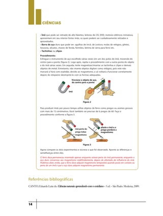 CIÊNCIaS
14
• Ímã que pode ser retirado de alto falantes, leitores de CD, DVD, motores elétricos miniatura,
apresentam em seu interior fortes ímãs, os quais podem ser cuidadosamente retirados e
aproveitados.
• Barra de aço duro que pode ser: agulhas de tricô, de costura, molas de relógios, giletes,
tesouras, alicates, chaves de fenda, formões, lâmina de serra para ferro etc.
• Tachinhas ou clipes
Procedimento:
Esfregue o instrumento de aço escolhido várias vezes em um dos polos do ímã, movendo do
centro para a ponta (figura 2). Logo após, repita o procedimento com a outra ponta do objeto
e do ímã várias vezes. Em seguida, tente magnetizar/imantar as tachinhas e clipes e demais
objetos de metal. Entretanto, não imante objetos digitais como relógios, pois este não
marcará a hora com exatidão, devido ao magnetismo, e só voltará a funcionar corretamente
depois do relojoeiro desimantá-lo com as formas adequadas.
Para produzir ímãs por pouco tempo utilize objetos de ferro como pregos ou arames grossos
com mais de 15 centímetros. Você também vai precisar de 6 pregos de 60. Faça o
procedimento conforme a figura 3.
Agora compare os dois experimentos e escreva o que foi observado. Aponte as diferenças e
semelhanças entre eles.
O ferro doce permaneceu imantado apenas enquanto estava perto do imã permanente, enquanto o
aço duro conservou seu magnetismo indefinidamente, depois de afastado da influência do imã.
Podemos dizer, então, que o ferro doce adquire magnetismo temporário quando posto em contato ou
perto de um ímã e que o aço duro adquire magnetismo permanente.
Figura2
Figura3
ímã
friccione o objeto de aço,
do centro para a ponta
ímã perto do
prego induz
magnetismo
afasteo ímãeo
prego perderáo
magnetismo
Referências bibliográficas
CANTO,EduardoLeitedo. Ciênciasnaturais:aprendendocomocotidiano–3ed.–SãoPaulo:Moderna,2009.
9ano - ciencias - 11junho - professor - corrigido_Layout 1 11/06/2013 18:21 Page 14
 