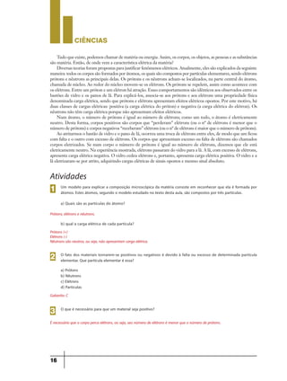 CIÊNCIaS
16
Tudo que existe, podemos chamar de matéria ou energia. Assim, os corpos, os objetos, as pessoas e as substâncias
são matéria. Então, de onde vem a característica elétrica da matéria?
Diversas teorias foram propostas para justificar fenômenos elétricos. Atualmente, eles são explicados da seguinte
maneira: todos os corpos são formados por átomos, os quais são compostos por partículas elementares, sendo elétrons
prótons e nêutrons as principais delas. Os prótons e os nêutrons acham-se localizados, na parte central do átomo,
chamada de núcleo. Ao redor do núcleo movem-se os elétrons. Os prótons se repelem, assim como acontece com
os elétrons. Entre um próton e um elétron há atração. Esses comportamentos são idênticos aos observados entre os
bastões de vidro e os panos de lã. Para explicá-los, associa-se aos prótons e aos elétrons uma propriedade física
denominada carga elétrica, sendo que prótons e elétrons apresentam efeitos elétricos opostos. Por este motivo, há
duas classes de cargas elétricas: positiva (a carga elétrica do próton) e negativa (a carga elétrica do elétron). Os
nêutrons não têm carga elétrica porque não apresentam efeitos elétricos.
Num átomo, o número de prótons é igual ao número de elétrons; como um todo, o átomo é eletricamente
neutro. Desta forma, corpos positivos são corpos que “perderam” elétrons (ou o nº de elétrons é menor que o
número de prótons) e corpos negativos “receberam” elétrons (ou o nº de elétrons é maior que o número de prótons).
Ao atritarmos o bastão de vidro e o pano de lã, ocorreu uma troca de elétrons entre eles, de modo que um ficou
com falta e o outro com excesso de elétrons. Os corpos que apresentam excesso ou falta de elétrons são chamados
corpos eletrizados. Se num corpo o número de prótons é igual ao número de elétrons, dizemos que ele está
eletricamente neutro. Na experiência mostrada, elétrons passaram do vidro para a lã. A lã, com excesso de elétrons,
apresenta carga elétrica negativa. O vidro cedeu elétrons e, portanto, apresenta carga elétrica positiva. O vidro e a
lã eletrizaram-se por atrito, adquirindo cargas elétricas de sinais opostos e mesmo sinal absoluto.
Atividades
Um modelo para explicar a composição microscópica da matéria consiste em reconhecer que ela é formada por
átomos. Estes átomos, segundo o modelo estudado no texto desta aula, são compostos por três partículas.
a) Quais são as partículas do átomo?
1
O fato dos materiais tornarem-se positivos ou negativos é devido à falta ou excesso de determinada partícula
elementar. Que partícula elementar é essa?
a) Prótons
b) Nêutrons
c) Elétrons
d) Partículas
2
O que é necessário para que um material seja positivo?
3
Prótons, elétrons e nêutrons.
b) qual a carga elétrica de cada partícula?
Prótons (+)
Elétrons (-)
Nêutrons são neutros, ou seja, não apresentam carga elétrica.
Gabarito: C
É necessário que o corpo perca elétrons, ou seja, seu número de elétrons é menor que o número de prótons.
9ano - ciencias - 11junho - professor - corrigido_Layout 1 11/06/2013 18:21 Page 16
 