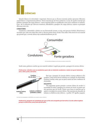 CIÊNCIaS
18
Quando falamos de eletricidade é importante observar que os diversos materiais podem apresentar diferentes
características e comportamentos elétricos. Temos materiais que são bons condutores, ou seja, são aqueles materiais que
facilitam a passagem das cargas elétricas e outros materiais podem ser qualificados como maus condutores ou isolantes.
Estes são os materiais que oferecem resistência, dificultando a passagem das cargas elétricas, vejamos as principais
diferenças entre eles.
CONDUTORES
Geralmente a eletricidade se desloca em um determinado circuito, ou seja, num percurso fechado. Desta forma é
necessário que exista uma união física entre os diversos pontos desse circuito. Essa união é feita através de um material
que permita que a corrente elétrica seja conduzida facilmente por ele.
Sendo assim, podemos concluir que um material condutor é aquele que permite a passagem da corrente elétrica.
Para que a passagem da corrente elétrica aconteça utilizam-se fios
metálicos, desta forma haverá eficiência na condução da eletricidade.
Podemos concluir, então, que em geral, metais são bons condutores de
eletricidade.
ISOLANTES
Tão importante quanto permitir a corrente elétrica de circular é a
necessidade de isolar a passagem da corrente por locais ou pontos que
não queremos que ela circule. Nestes casos usam-se materiais que se
opõem à circulação da corrente elétrica. Tais materiais são chamados de
isolantes ou dielétricos (não elétricos – o prefixo “di” significa negação).
Fonte: http://eletronicanoel.blogspot.com.br/2012/02/curso-de-eletronica-condutores-e.html
Fonte: http://www.tecnologiadoglobo.com/2009/03/diferenca-entre-condutores-e-isolantes-ou-dielectricos/
Professor(a), relembre com os estudantes quais são os materiais condutores: metais em geral (alumínio,
ouro, cobre, prata, mercúrio).
Professor(a), pergunte aos estudantes por que os fios são encapados por borracha. E se eles sabem explicar
porque os eletricistas usam bota de borracha.
Condutor
(fio decobre)
Isolanteexterno
(PVC)
Isolanteou dielétrico
(polietileno celular)
9ano - ciencias - 11junho - professor - corrigido_Layout 1 11/06/2013 18:22 Page 18
 