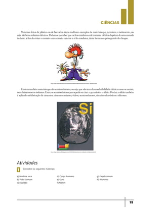 CIÊNCIaS
19
Materiais feitos de plástico ou de borracha são os melhores exemplos de materiais que permitem o isolamento, ou
seja, são bons isolantes elétricos. Podemos perceber que os fios condutores de corrente elétrica dispõem de uma camada
isolante, a fim de evitar o contato entre o meio exterior e o fio condutor, desta forma nos protegendo do choque.
Existemtambémmateriaisquesãosemicondutores,ouseja,quenãotemaltacondutibilidadeelétricacomoosmetais,
nembaixacomoosisolantes.Entreossemicondutorespurospode-secitar:ogermânioeosilício.Porém,osilíciotambém
é aplicado na fabricação de cimentos, cimentos amianto, vidros, semicondutores, circuitos eletrônicos e silicones.
Fonte: http://www.senado.gov.br/senado/portaldoservidor/jornal/jornal70/dicas_seguranca.aspx
Fonte: http://quimicafbl.blogspot.com.br/2010/06/aluminio-ele-e-utilizado-na-fabricacao.html
Atividades
Considere os seguintes materiais:
1
a) Madeira seca
b) Vidro comum
c) Algodão
d) Corpo humano
e) Ouro
f) Náilon
g) Papel comum
h) Alumínio
9ano - ciencias - 11junho - professor - corrigido_Layout 1 11/06/2013 18:22 Page 19
 