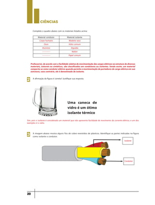 CIÊNCIaS
20
Complete o quadro abaixo com os materiais listados acima:
Material condutor Material isolante
Corpo humano Madeira seca
Ouro Vidro comum
Alumínio Algodão
------------ Náilon
------------ Papel comum
Professor(a), de acordo com a facilidade relativa de movimentação das cargas elétricas na estrutura de diversos
materiais, naturais ou sintéticos, são classificados em condutores ou isolantes. Sendo assim, um material
comporta-se como condutor elétrico quando permite a movimentação de portadores de carga elétrica em sua
estrutura, caso contrário, ele é denominado de isolante.
A afirmação da figura é correta? Justifique sua resposta.
Uma caneca de
vidro é um ótimo
isolante térmico
2
A imagem abaixo mostra alguns fios de cobre revestidos de plásticos. Identifique as partes indicadas na figura
como isolante e condutor.
Isolante
Condutor
3
Sim, pois o isolante é considerado um material que não apresenta facilidade de movimento de corrente elétrica, e um dos
exemplos é o vidro.
9ano - ciencias - 11junho - professor - corrigido_Layout 1 11/06/2013 18:22 Page 20
 