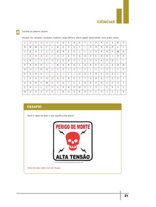 CIÊNCIaS
21
Localize as palavras abaixo:
choque; fio; amianto; condutor; isolante; carga elétrica; silício; papel; eletricidade, ouro; prata; metal.
4
C H O Q U E V G E R E T T U A X A D O
B N N G F L A E T C F I O X A P O L T
C E A T I E E B C V J L U U K H F M N
C O N D U T O R S F G B R C D U I O A
C V J L C R C E A T I C O X A P O L I
X A P O L I X A P O L X A P O P X A M
D U I O D C A R G A * E L E T R I C A
G E R E S I L I C I O G E R E A E L E
L X A P O D G E R E T T U A G T C V J
U K H F M A C V J L L X A P O A C V J
C V J L C D L X A P M E T A L C V J L
D U P A P E L D U U K H F C V J L L X
DESAFIO
Você é capaz de dizer o que significa esta placa?
Placa de aviso sobre risco de choque.
Fonte: http://rede.wgr.com.br/photo/perigo-alta-tensao112kb
9ano - ciencias - 11junho - professor - corrigido_Layout 1 11/06/2013 18:22 Page 21
 