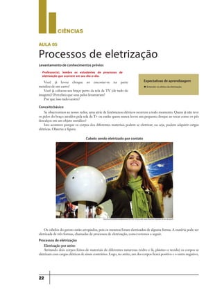 CIÊNCIaS
22
aula 05
Processos de eletrização
Levantamento de conhecimentos prévios
Você já levou choque ao encostar-se na parte
metaliza de um carro?
Você já colocou seu braço perto da tela da TV (de tudo de
imagem)? Percebeu que seus pelos levantaram?
Por que isso tudo ocorre?
Se observarmos ao nosso redor, uma série de fenômenos elétricos ocorrem a todo momento. Quem já não teve
os pelos do braço atraídos pela tela da Tv ou então quem nunca levou um pequeno choque ao tocar como os pés
descalços em um objeto metálico?
Isto acontece porque os corpos dos diferentes materiais podem se eletrizar, ou seja, podem adquirir cargas
elétricas. Observe a figura:
Os cabelos do garoto estão arrepiados, pois os mesmos foram eletrizados de alguma forma. A matéria pode ser
eletrizada de três formas, chamadas de processos de eletrização, como veremos a seguir.
Processos de eletrização
Eletrização por atrito
Atritando dois corpos feitos de materiais de diferentes naturezas (vidro e lã, plástico e tecido) os corpos se
eletrizam com cargas elétricas de sinais contrários. Logo, no atrito, um dos corpos ficará positivo e o outro negativo,
Expectativas de aprendizagem
u Entender os efeitos da eletrização.
Professor(a), lembre os estudantes de processos de
eletrização que ocorrem em seu dia-a-dia.
Conceito básico
http://escritoriodefisica.wordpress.com/2013/02/10/voce-sabe-como-funciona-o-gerador-de-van-der-graaf/
Cabelo sendo eletrizado por contato
9ano - ciencias - 11junho - professor - corrigido_Layout 1 11/06/2013 18:22 Page 22
 