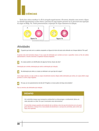 CIÊNCIaS
24
Tendo duas esferas metálicas A e B (A carregada negativamente e B neutra), afastadas como mostra a figura
1a. Quando aproximarmos as duas esferas, a presença de carga negativa presente em A, provocará uma separação
de cargas em B(fig. 1b). Tendo posteriormente a separação de cargas chamamos de indução.
figura 1a figura 1b
http://www.brasilescola.com/fisica/processo-eletrizacao.htm
Atividades
O garoto que está com os cabelos arrepiados na figura do início do texto está sofrendo um choque elétrico? Por quê?
O garoto não está tomando choque. O seu corpo foi eletrizado por contato ao tocar o aparelho. Como os fios de cabelo
apresentaram o mesmo sinal eles se repeliram ficando arrepiados.
1
Os corpos podem ser eletrificados de algumas formas. Quais são elas?
Eletrização por contato, eletrização por atrito e eletrização por indução.
2
Na eletrização por atrito, os corpos se eletrizam com que tipo de cargas?
Com cargas opostas, ou seja, sendo os corpos inicialmente neutros. Depois deles eletrizados por atrito, um corpo obtém carga
positiva e o outro carga negativa.
3
Por que, ao nos aproximarmos da tela daTV ligada, os nossos pelos do braço são atraídos?
Pois os mesmos são eletrizados por indução.
4
DESAFIO
Um caminhão tanque que transporta combustível, ao descarregar o combustível, deixa um
cabo aterrado no chão. Por que é necessário este aterramento?
O caminhão tanque quando está andando ele se eletriza, uma vez que ele estaciona em um posto
para abastecer o tanque há a necessidade de deseletrizar a carcaça do caminhão, para evitar que
haja uma explosão.
9ano - ciencias - 11junho - professor - corrigido_Layout 1 11/06/2013 18:22 Page 24
 