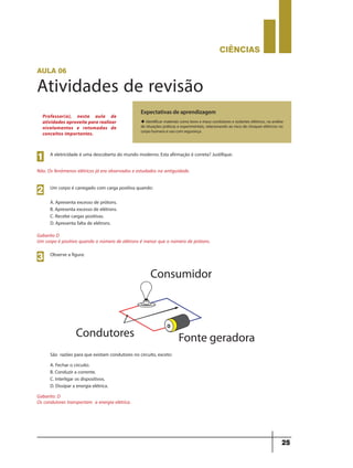 CIÊNCIaS
25
aula 06
Atividades de revisão
Expectativas de aprendizagem
u Identificar materiais como bons e maus condutores e isolantes elétricos, na análise
de situações práticas e experimentais, relacionando ao risco de choques elétricos no
corpo humano e uso com segurança.
Professor(a), nesta aula de
atividades aproveite para realizar
nivelamentos e retomadas de
conceitos importantes.
A eletricidade é uma descoberta do mundo moderno. Esta afirmação é correta? Justifique:
Não. Os fenômenos elétricos já era observados e estudados na antiguidade.
1
Um corpo é carregado com carga positiva quando:
A. Apresenta excesso de prótons.
B. Apresenta excesso de elétrons.
C. Recebe cargas positivas.
D. Apresenta falta de elétrons.
Gabarito D
Um corpo é positivo quando o número de elétrons é menor que o número de prótons.
2
Observe a figura:
São razões para que existam condutores no circuito, exceto:
A. Fechar o circuito.
B. Conduzir a corrente.
C. Interligar os dispositivos.
D. Dissipar a energia elétrica.
3
Gabarito: D
Os condutores transportam a energia elétrica.
9ano - ciencias - 11junho - professor - corrigido_Layout 1 11/06/2013 18:22 Page 25
 