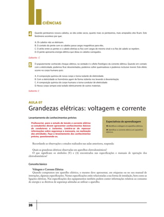 CIÊNCIaS
26
Quando penteamos nossos cabelos, se eles estão secos, quanto mais os penteamos, mais arrepiados eles ficam. Este
fenômeno acontece por que:
A. Os cabelos não se eletrizam.
B. O contato do pente com os cabelos passa cargas magnéticas para eles.
C. O atrito entre os pentes e o cabelo eletriza os fios com cargas de mesmo sinal e os fios de cabelo se repelem.
D. O pente apresenta energia elétrica que deixa os cabelos carregados.
A. A composição química de nosso corpo o torna isolante de eletricidade.
B. Com a eletricidade os hormônios agem de forma violenta nos levando à desorientação.
C. A composição química do corpo humano o torna condutor de eletricidade.
D. Nosso corpo sempre está isolado eletricamente de outros materiais.
Gabarito: C
Gabarito: C
4
O popularmente conhecido choque elétrico, na verdade é o efeito fisiológico da corrente elétrica. Quando em contato
com a eletricidade, podemos ficar desorientados, podemos sofrer queimadoras e podemos inclusive morrer. Este efeito
ocorre no corpo humano pois:
5
aula 07
Grandezas elétricas: voltagem e corrente
Levantamento de conhecimentos prévios
Conceito básico
Recordando as observações e estudos realizados nas aulas anteriores, responda:
Quais as grandezas elétricas observadas em aparelhos eletrodomésticos?
O que significam os símbolos (V) e (A) encontrados nas especificações e manuais de operação dos
eletrodomésticos?
Voltagem e Corrente Elétrica
Quando compramos um aparelho elétrico, o mesmo deve apresentar, em etiquetas ou no seu manual de
instruções, algumas especificações. Nestas especificações estão relacionadas a sua forma de instalação, bem como as
ligações elétricas. Nas especificações dos equipamentos também podem conter informações relativas ao consumo
de energia e as diretivas de segurança adotadas ao utilizar o aparelho.
Expectativas de aprendizagem
u Identificar a voltagem em aparelhos elétricos.
u Identificar a corrente elétrica em aparelhos
elétricos.
Professor(a), para o estudo de tensão e corrente elétrica
os estudantes devem apresentar conhecimentos básicos
de condutores e isolantes. Lembre-se de repassar
informações sobre segurança e manuseio, na realização
das atividades. Faça o levantamento dos conhecimentos
prévios, questionando-os.
9ano - ciencias - 11junho - professor - corrigido_Layout 1 11/06/2013 18:22 Page 26
 