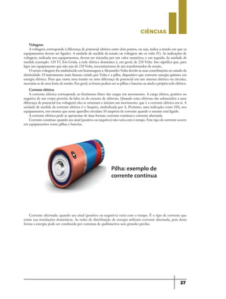 CIÊNCIaS
27
Voltagem:
A voltagem corresponde à diferença de potencial elétrico entre dois pontos, ou seja, indica a tensão em que os
equipamentos devem ser ligados. A unidade de medida da tensão ou voltagem são os volts (V). As indicações de
voltagem, indicada nos equipamentos, devem ser iniciadas por um valor numérico, e em seguida, da unidade de
medida (exemplo: 120 V). Em Goiás, a rede elétrica doméstica é, em geral, de 220 Volts. Isto significa que, para
ligar um equipamento que não seja de 220 Volts, necessitaremos de um transformador de tensão.
O termo voltagem foi estabelecido em homenagem a Alessandro Volta devido às suas contribuições no estudo da
eletricidade. O instrumento mais famoso criado por Volta é a pilha, dispositivo que converte energia química em
energia elétrica. Para que exista uma tensão ou uma diferença de potencial em um sistema elétrico ou circuito,
necessita-se de uma fonte de tensão. Em geral, as fontes podem ser as pilhas e baterias ou ainda a própria rede elétrica.
Corrente elétrica:
A corrente elétrica corresponde ao fenômeno físico das cargas em movimento. A carga efetiva, positiva ou
negativa de um corpo provém da falta ou do excesso de elétrons. Quando estes elétrons são submetidos a uma
diferença de potencial (ou voltagem) eles se orientam e iniciam um movimento, que é a corrente elétrica em si. A
unidade de medida da corrente elétrica é o Ampére, simbolizada por A. Portanto, uma indicação como 10A, nos
equipamentos, nos mostra que neste aparelho circulam 10 ampéres de corrente quando o mesmo está ligado.
A corrente elétrica pode se apresentar de duas formas: corrente contínua e corrente alternada.
Corrente contínua: quando seu sinal (positivo ou negativo) não varia com o tempo. Este tipo de corrente ocorre
em equipamentos como pilhas e baterias.
Pilha: exemplo de
corrente contínua
Corrente alternada: quando seu sinal (positivo ou negativo) varia com o tempo. É o tipo de corrente que
existe nas instalações domésticas. As redes de distribuição de energia utilizam corrente alternada, pois desta
forma a energia pode ser conduzida por centenas de quilômetros sem grandes perdas.
9ano - ciencias - 11junho - professor - corrigido_Layout 1 11/06/2013 18:22 Page 27
 