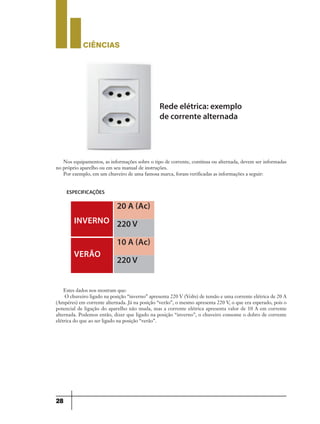 CIÊNCIaS
28
Rede elétrica: exemplo
de corrente alternada
Nos equipamentos, as informações sobre o tipo de corrente, contínua ou alternada, devem ser informadas
no próprio aparelho ou em seu manual de instruções.
Por exemplo, em um chuveiro de uma famosa marca, foram verificadas as informações a seguir:
Estes dados nos mostram que:
O chuveiro ligado na posição “inverno” apresenta 220 V (Volts) de tensão e uma corrente elétrica de 20 A
(Ampéres) em corrente alternada. Já na posição “verão”, o mesmo apresenta 220 V, o que era esperado, pois o
potencial de ligação do aparelho não muda, mas a corrente elétrica apresenta valor de 10 A em corrente
alternada. Podemos então, dizer que ligado na posição “inverno”, o chuveiro consome o dobro de corrente
elétrica do que ao ser ligado na posição “verão”.
ESPECIFICAÇÕES
INvERNO
20 A (Ac)
10 A (Ac)
220 v
220 v
vERãO
9ano - ciencias - 11junho - professor - corrigido_Layout 1 11/06/2013 18:22 Page 28
 