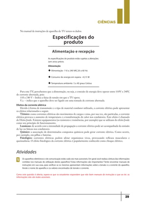 CIÊNCIaS
29
Especificações do
produto
Alimentação e recepção
As especificações do produto estão sujeitas a alterações
sem aviso prévio.
Alimentação
u Alimentação: 110 a 240 VAC,50 a 60 Hz
u Consumo de energia em espera: <0,15 W
u Temperatura ambiente: 5 a 40 graus Celsius
Para esta TV, percebemos que a alimentação, ou seja, a conexão de energia deve operar entre 110V e 240V,
de corrente alternada, pois:
110 a 240 V – Indica a faixa de tensão em que a TV opera.
VAC – indica que o aparelho deve ser ligado em uma tomada de corrente alternada.
Efeitos da corrente elétrica
Devido à forma de transmissão e o tipo de material condutor utilizado, a corrente elétrica pode apresentar
os efeitos relacionados a seguir.
Térmico: como correntes elétricas são movimentos de cargas e estas, por sua vez, são partículas, a corrente
elétrica provoca o aumento de temperatura e a transformação de calor nos condutores. Este efeito é chamado
de Efeito Joule. Existem equipamentos (os resistores e resistências, por exemplo) que se utilizam do efeito Joule
como seu princípio de funcionamento.
Luminoso: de acordo com a intensidade de propagação a corrente elétrica pode ser acompanhada da emissão
de luz ou faíscas nos condutores.
Químico: a associação de determinados compostos químicos pode gerar corrente elétrica. Como ocorre,
por exemplo, em pilhas e baterias.
Fisiológico: correntes elétricas podem afetar organismos vivos, provocando reflexos musculares e
queimaduras. O efeito fisiológico da corrente elétrica é popularmente conhecido como choque elétrico.
Atividades
Osaparelhoseletrônicosedecomunicaçãoestãocadavezmaisacessíveis.Emgeralvocêrealizaaleituradasinformações
contidas nos manuais de utilização destes aparelhos? Estas informações são importantes? Tente encontrar manuais de
instruções em sua casa, para verificar se os mesmos apresentam informações sobre a tensão e a corrente do aparelho.
Anote o nome do aparelho e os valores encontrados de tensão e corrente.
Como esta questão é aberta, espera-se que os estudantes respondam que não leem manuais de instruções e que ao ler, as
informações não são todas acessíveis.
1
No manual de instruções de aparelho de TV temos os dados:
9ano - ciencias - 11junho - professor - corrigido_Layout 1 11/06/2013 18:22 Page 29
 