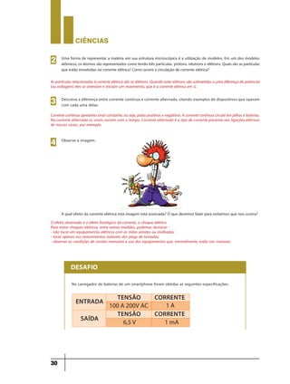 CIÊNCIaS
30
Uma forma de representar a matéria em sua estrutura microscópica é a utilização de modelos. Em um dos modelos
atômicos, os átomos são representados como tendo três partículas: prótons, nêutrons e elétrons. Quais são as partículas
que estão envolvidas na corrente elétrica? Como ocorre a circulação de corrente elétrica?
As partículas relacionadas à corrente elétrica são os elétrons. Quando estes elétrons são submetidos a uma diferença de potencial
(ou voltagem) eles se orientam e iniciam um movimento, que é a corrente elétrica em si.
2
Descreva a diferença entre corrente contínua e corrente alternada, citando exemplos de dispositivos que operam
com cada uma delas:
Corrente contínua apresenta sinal constante, ou seja, polos positivos e negativos. A corrente contínua circula em pilhas e baterias.
Na corrente alternada os sinais variam com o tempo. Corrente alternada é o tipo de corrente presente nas ligações elétricas
de nossas casas, por exemplo.
3
O efeito observado é o efeito fisiológico da corrente, o choque elétrico.
Para evitar choques elétricos, entre outras medidas, podemos destacar:
- não tocar em equipamentos elétricos com as mãos úmidas ou molhadas;
- tocar apenas nos revestimentos isolantes dos plugs de tomadas;
- observar as condições de correto manuseio e uso dos equipamentos que, normalmente, estão nos manuais.
4 Observe a imagem:
A qual efeito da corrente elétrica esta imagem está associada? O que devemos fazer para evitarmos que isso ocorra?
DESAFIO
No carregador de baterias de um smartphone foram obtidas as seguintes especificações:
ENTRADA
SAÍDA
TENSãO
100 A 200V AC
TENSãO
6,5 V 1 mA
CORRENTE
1 A
CORRENTE
9ano - ciencias - 11junho - professor - corrigido_Layout 1 11/06/2013 18:22 Page 30
 