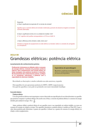 CIÊNCIaS
31
Responda:
a) Qual o significado da expressão AC na tensão de entrada?
b) Qual o significado da letra (m) na unidade de medida 1mA?
c) Qual a diferença entre entrada e saída, neste caso?
Entrada é a ligação do equipamento na rede elétrica ou tomada. Saída é a conexão do carregador
no smartphone.
O “m” significa mili, prefixo correspondente a 10-3
A ou a 0,001 A.
Significa que a corrente elétrica de entrada é alternada, portanto ele deverá ser ligado na tomada
(corrente alternada).
aula 08
Grandezas elétricas: potência elétrica
Levantamento de conhecimentos prévios
Recordando as observações e estudos realizados nas aulas anteriores, responda:
Dois aparelhos de som apresentam potências de 400W e 600W, respectivamente.
Em qual dos aparelhos o som pode ser produzido com maior intensidade? Justifique
Expectativas de aprendizagem
u Identificar o significado da potência de aparelhos
elétricos em situações práticas envolvendo avaliação
de consumo de energia elétrica.
Professor(a), iniciaremos as reflexões sobre o consumo
de energia elétrica, tratando da grandeza potência
elétrica. Para complementar este estudo podem ser
feitas analogias com potência mecânica e calorífica.
No levantamento dos conhecimentos prévios, verifique
se os estudantes relacionam a potência com a
capacidade de relacionar trabalho.
Conceito básico
Potência elétrica:
Umadasgrandezaselétricasmaisimportantesaseremobservadasnasespecificaçõesdeumeletrodomésticoouaparelho
quepossamoscompararéapotênciaelétrica.DeacordocomaFísica,oconceitodepotênciaelétricaéoconsumodeenergia
dividido pela unidade de tempo: Pot =
Assim, podemos definir a potência elétrica de um aparelho como a sua capacidade em realizar trabalho, ou como seu
consumo de energia em relação ao tempo. Nos aparelhos domésticos a potência elétrica é medida em Watt (W). Logo, o
valor desta potência pode determinar o quanto um aparelho é robusto ou o quanto ele consome de energia elétrica, em
relação a outros equipamentos.
9ano - ciencias - 11junho - professor - corrigido_Layout 1 11/06/2013 18:22 Page 31
 