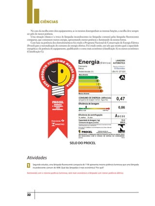 CIÊNCIaS
32
No caso da escolha entre dois equipamentos, se os mesmos desempenham as mesmas funções, a escolha deve sempre
ser pelo de menor potência.
Uma situação clássica é a troca de lâmpadas incandescentes (as lâmpadas comuns) pelas lâmpadas fluorescentes
compactas, que consomem menos energia, apresentando menor potência e iluminando da mesma forma.
Com base na potência dos eletrodomésticos foi criado o Programa Nacional de Conservação de Energia Elétrica
(Procel) para a racionalização do consumo de energia elétrica. Foi criado então, um selo que mostra qual a capacidade
energética e de potência do equipamento, qualificando-o como mais econômico (classificação A) ou menos econômico
(Classificação G).
SELO DO PROCEL
Atividades
Segundo estudos,uma lâmpada fluorescente compacta de 11W apresenta mesma potência luminosa que uma lâmpada
incandescente comum de 40W. Qual das lâmpadas é mais econômica? Por quê?
Iluminando com a mesma potência luminosa, será mais econômica a lâmpada com menor potência elétrica.
1
9ano - ciencias - 11junho - professor - corrigido_Layout 1 11/06/2013 18:22 Page 32
 