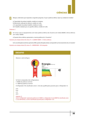 CIÊNCIaS
33
DESAFIO
Observe o selo da figura:
Se forem comparados dois refrigeradores:
I-1000W de potência nominal
II - 800W de potência nominal
O refrigerador II foi classificado como C. Uma das qualificações possíveis para o refrigerador I é:
a) A
b) B
c) C
d) D
Gabarito: D
Como o refrigerador I apresenta potência de 1000W e o refrigerador II com 800W foi classificado como
C, nas alternativas, a única classificação possível para o refrigerador I é D.
Marque a alternativa que responda às seguintes perguntas. O que é potência elétrica. Qual sua unidade de medida?
a) Capacidade de produzir trabalho, medida em ampères;
b) Movimento ordenado de elétrons, medido em volts;
c) A capacidade de produzir trabalho, medida em watts;
d) O trabalho realizado por um aparelho elétrico, medido em volts.
a) Quantos ferros elétricos apresentam a mesma potência de 3 chuveiros?
Gabarito: C
Fazendo uma relação direta (R), temos: R = 12.000W/1000W = 12 ferros elétricos
b)Seumalâmpadaeconômicaapresenta40W,quantaslâmpadasdestascorrespondemaofuncionamentodeumchuveiro?
Fazendo uma relação direta (R), temos: R = 4000W/40W= 100 Lâmpadas
2
Em nossas casas os equipamentos com maior potência elétrica são chuveiros (em média 4000W) e ferros elétricos
(em média 1000W).3
9ano - ciencias - 11junho - professor - corrigido_Layout 1 11/06/2013 18:22 Page 33
 