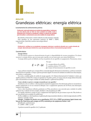 CIÊNCIaS
34
Conceito básico
Energia elétrica
Um dos maiores entraves ao desenvolvimento do país é a disponibilidade de recursos energéticos. Um destes
recursos é a energia elétrica, que em nosso país é gerada, em sua maior parte, por usinas hidrelétricas.
A energia elétrica pode ser definida com base na potência de um aparelho ou equipamento. Fisicamente, temos:
Logo, podemos entender que a energia elétrica consumida depende diretamente de dois fatores: a potência nominal de
funcionamentodoaparelhoeotempooqualestepermaneceligado.Emtermosdeunidadesdemedidatemosduassituações,
uma teórica e a outra prática.
Em teoria, a unidade padrão de medida de energia segundo o S.I. (Sistema Internacional de Unidades) é o Joule, que
significapotênciaemWatt(W)etempoemsegundos(s).Naprática,porém,emnossascontasdeenergiaelétricafornecidas
pelas concessionárias de energia a unidade de medida adotada é o quilowatt-hora (kW.h).
Como calcular ou prever a energia consumida por um aparelho?
Inicialmente, deve-se verificar o valor da potência nominal do equipamento. Esta informação poderá ser encontrada no
próprio equipamento ou em seu manual de utilização. Caso o equipamento apresente selo do Procel, estas informações
constarão nesta etiqueta.
Com o valor da potência verificado, geralmente em Watt, procedemos a sua conversão para a unidade de medida
quilowatt. Isto é realizado de forma simples, dividindo o valor da potência por 1000.
Em seguida, estimamos o tempo em que o equipamento ficará ligado por dia, por semana ou por mês. Mas, lembre-se
que este período será na unidade de medida horas.
Porfim,multiplica-seovalordapotência,emquilowatt,pelotempoencontrado,obtendo-seovalordeenergiaestimadoemkW.h.
Vejamos o exemplo a seguir.
Exemplo – Considere um chuveiro com as especificações: 220 V, 10 A e 2200W que permanece ligado durante meia
hora por dia. Dessa forma, qual a energia, em kW.h, consumida por este equipamento durante 1 mês?
Identificando a potência temos:
P = 2200W ÷ 1000 = 2,2 kW
A potência nominal do aparelho é de 2,2 quilowatts
Em que:
E = energia elétrica (J ou kWh)
P = potência elétrica ( W ou kW)
= tempo de funcionamento do aparelho (s ou h)
aula 09
Grandezas elétricas: energia elétrica
Levantamento de conhecimentos prévios
Expectativas
de aprendizagem
u Identificar o significado da
potência de aparelhos elétricos
em situações práticas envolvendo
avaliação de consumo de energia
elétrica.
Professor(a),nestaaulatrataremosdocálculodaenergiaelétrica.Lembramos
que este cálculo pode ser feito em duas unidades de medida, Joules e
quilowatts-hora.Incentive osestudantesa refazeroscálculosdosexemplos
paraformalizaroconhecimentoacercadasmedidasdeenergiaelétrica.
Recordandoasobservaçõeseestudosrealizadosnasaulasanteriores,responda:
Dois aparelhos de som apresentam potências de 400W e 600W,
respectivamente. Qual deles consome mais energia elétrica?
Por quê?
Professor(a), verifique se os estudantes conseguem relacionar a potência elevada com o gasto elevado de
energia. Aproveite para lembrá-los o que são grandezas direta e inversamente proporcionais.
9ano - ciencias - 11junho - professor - corrigido_Layout 1 11/06/2013 18:22 Page 34
 