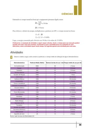 CIÊNCIaS
35
Atividades
Observe a tabela a seguir, onde constam as potências e o tempo médio de utilização de alguns eletrodomésticos:
1
Eletrodomésticos Potência Média (Watts) Número de dias de uso / mêsTempo médio de uso por dia
Ar-Condicionado 4000 30 2 horas
Freezer 400 30 10 horas
Geladeira 200 30 10 horas
Torneira Elétrica 3500 30 30 minutos
Secador de Roupas 3500 12 1 hora
Lava-Louça 1500 30 40 minutos
Cafeteira Elétrica 1000 30 30 minutos
Computador 250 30 2 horas
Forno a resistência 1500 20 30 minutos
Lâmpada Incandescente 100 30 5 horas
Chuveiro Elétrico 3500 30 8 minutos
TV 90 30 5 horas
Forno Microondas 1300 30 20 minutos
Ferro Elétrico 1000 12 1 hora
Ventilador 100 30 4 horas
Lavadora de Roupas 1500 12 30 minutos
Rádio-Relógio 8 30 24 horas
Aspirador de Pó 1000 15 20 minutos
Torradeira 800 30 10 minutos
Secador de Cabelo 700 10 30 minutos
Secretária Eletrônica 4 30 24 horas
Videocassete 25 15 2 horas
Aparelho de Som 20 15 2 horas
Fonte: Light Serviços de Eletricidade S/A
0,5h
=
= 15 horas
x 30 dias
dia
Para efetivar o cálculo da energia, multiplicamos a potência em kW e o tempo mensal em horas:
Logo, a energia consumida pelo chuveiro em 30 dias é da ordem de 33 kW.h.
E = P .
E = 2,2 ∙15 = 33 kWh
Professor(a), a resolução da atividade a seguir requer cálculos. Assim, o tempo para sua execução poderá
exceder uma aula. Caso isto aconteça, recomenda-se que a atividade possa ser realizada em casa.
Além disso, como a atividade requer muito tempo, foi sugerida apenas uma atividade para esta aula.
Estimando-se o tempo mensal em horas que o equipamento permanece ligado, temos:
9ano - ciencias - 11junho - professor - corrigido_Layout 1 11/06/2013 18:22 Page 35
 