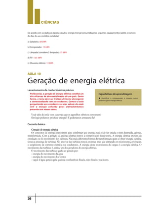 CIÊNCIaS
36
aula 10
Geração de energia elétrica
Levantamento de conhecimentos prévios
Conceito básico
Expectativas de aprendizagem
u Identificar e compreender a maneira como
podemos gerar energia elétrica.
Professor(a), a geração de energia elétrica constitui um
dos alicerces de desenvolvimento de um país. Desta
forma, o tema deve ser tratado de forma abrangente
e contextualizada com os estudantes. Comece a aula
perguntando aos estudantes se eles sabem de onde
vem a energia utilizada pelos eletrodomésticos
presentes em nossas casas.
Você sabe de onde vem a energia que os aparelhos elétricos consomem?
Será que podemos produzir energia? E poderíamos armazená-la?
Geração de energia elétrica
Os conceitos de energia concorrem para confirmar que energia não pode ser criada e nem destruída, apenas,
transformada. Com a geração da energia elétrica temos a comprovação desta teoria. A energia elétrica provém da
circulação ou do movimento dos elétrons. Nas mais diferentes formas de transformação para se obter energia elétrica,
temos a presença de turbinas. No interior das turbinas temos enormes ímãs que entrando em movimento, provocam
o surgimento de corrente elétrica nos condutores. A energia deste movimento de cargas é a energia elétrica. O
movimento das turbinas é, então, um dos geradores de energia elétrica.
O movimento das turbinas pode ser gerado por:
- energia do movimento da água
- energia do movimento dos ventos
- vapor d´água gerado pela queima combustíveis fósseis, não-fósseis e nucleares.
Deacordo com osdadosdatabela,calculeaenergiamensalconsumidapelosseguintesequipamentos(adoteo número
de dias de uso contidos na tabela):
a) Geladeira: 60 kWh
b) Computador: 15 kWh
c)Lâmpada(considere5lâmpadas):75 kWh
d)TV: 13,5 kWh
e) Chuveiro elétrico: 14 kWh
9ano - ciencias - 11junho - professor - corrigido_Layout 1 11/06/2013 18:22 Page 36
 