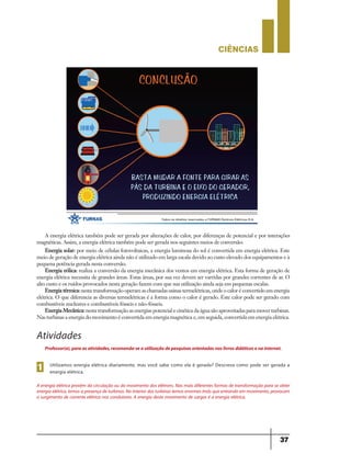 CIÊNCIaS
37
A energia elétrica também pode ser gerada por alterações de calor, por diferenças de potencial e por interações
magnéticas. Assim, a energia elétrica também pode ser gerada nos seguintes meios de conversão:
Energia solar: por meio de células fotovoltaicas, a energia luminosa do sol é convertida em energia elétrica. Este
meio de geração de energia elétrica ainda não é utilizado em larga escala devido ao custo elevado dos equipamentos e à
pequena potência gerada nesta conversão.
Energia eólica: realiza a conversão da energia mecânica dos ventos em energia elétrica. Esta forma de geração de
energia elétrica necessita de grandes áreas. Estas áreas, por sua vez devem ser varridas por grandes correntes de ar. O
alto custo e os ruídos provocados nesta geração fazem com que sua utilização ainda seja em pequenas escalas.
Energia térmica:nesta transformação operam as chamadas usinas termelétricas, onde o calor é convertido em energia
elétrica. O que diferencia as diversas termelétricas é a forma como o calor é gerado. Este calor pode ser gerado com
combustíveis nucleares e combustíveis fósseis e não-fósseis.
Energia Mecânica:nesta transformação as energias potencial e cinética da água são aproveitadas para mover turbinas.
Nas turbinas a energia do movimento é convertida em energia magnética e, em seguida, convertida em energia elétrica.
Atividades
Utilizamos energia elétrica diariamente, mas você sabe como ela é gerada? Descreva como pode ser gerada a
energia elétrica.1
Professor(a),paraasatividades,recomenda-seautilizaçãodepesquisasorientadasnoslivrosdidáticosenainternet.
A energia elétrica provém da circulação ou do movimento dos elétrons. Nas mais diferentes formas de transformação para se obter
energiaelétrica,temosapresençadeturbinas.Nointeriordasturbinastemosenormesímãsqueentrandoem movimento,provocam
o surgimento de corrente elétrica nos condutores. A energia deste movimento de cargas é a energia elétrica.
9ano - ciencias - 11junho - professor - corrigido_Layout 1 11/06/2013 18:22 Page 37
 