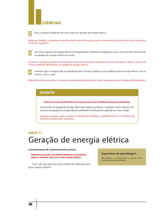 CIÊNCIaS
38
Respostas variadas, o esquema ou desenho deve conter informações sobre o movimento da turbina, bem como a presença
de forças magnéticas.
Faça o esquema (desenho) de uma turbina de geração de energia elétrica:
2
Em Goiás a energia é gerada em hidrelétricas. Como estas dependem diretamento do nível dos lagos, a falta ou excesso de
chuvas interferem diretamente na geração de energia elétrica.
Em Goiás a geração de energia elétrica é principalmente hidrelétrica. Explique por que o clima interfere diretamente
na geração de energia elétrica em Goiás.3
Utilizamos a forças dos ventos e do vapor de água (produzido fornecendo calor à água) para mover turbinas eletromagnéticas.
Sabemos que a energia pode ser gerada de várias formas. Explique como podemos gerar energia elétrica com os
ventos e com o calor.4
Os processos de geração de energia elétrica têm aspectos positivos e negativos. Assim, descreva um
processo de geração de energia elétrica sustentável e viável para ser aplicado em nosso estado.
Respostas variadas. Deve-se avaliar na correção da atividade, a viabilidade técnica e econômica do
processo escolhido pelos estudantes.
DESAFIO
Professor(a), este desafio pode ser proposto como uma atividade de pesquisa extraclasse.
aula 11
Geração de energia elétrica
Levantamento de conhecimentos prévios
Expectativas de aprendizagem
u Identificar e compreender a maneira como
podemos gerar energia elétrica
Professor(a),promovaumdebateorientandoosestudantes
sobre os melhores meios de se obter energia elétrica.
Você sabe que tipos de usinas podem ser utilizadas para
gerar energia elétrica?
9ano - ciencias - 11junho - professor - corrigido_Layout 1 11/06/2013 18:22 Page 38
 