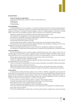 39
Conceito básico
Usinas de Geração de energia elétrica:
As usinas mais utilizadas para a geração em massa de energia elétrica são:
• Hidrelétricas;
• Termelétricas;
• Termonucleares.
Usina Hidrelétrica
As usinas hidrelétricas são as que utilizam a conversão da energia do movimento da água (energia potencial e
cinética). Podemos entender que a energia do movimento da água é utilizada para mover as turbinas. Nas turbinas a
energia de movimento é convertida em energia magnética e, por fim, a energia magnética é convertida em energia
elétrica. Nesse caso, há a necessidade de represar a água de córregos ou rios, formando reservatórios (lagos).
A geração de energia elétrica por hidrelétricas apresenta alguns aspectos positivos, como:
• É considerada uma energia limpa e renovável por não gerar resíduos diretos.
• Por não haver a necessidade de compra de combustível para a geração de energia, o preço de geração é mais baixo.
• O custo de manutenção da usina é relativamente baixo.
• Possui grande potencial de geração de energia.
Contudo, alguns aspectos negativos também estão presentes neste tipo de geração de energia. Vejamos:
• O custo da obra é muito alto e gera grandes impactos ambientais, como inundações e mudança no curso de rios,
podendo haver até mesmo a mudança de locais de cidades.
• Há uma forte dependência da natureza, ou seja, se não chover a produção de energia fica comprometida.
•Necessidadedesemanterlinhasdetransmissãoparalevaraenergiadolocaldeproduçãoatéosconsumidoresfinais.
Usina termelétrica
Nas usinas termelétricas ocorre a queima de algum combustível para gerar calor e aquecer a água. Uma vez
aquecida, a água é transformada em vapor e a agitação do vapor movimenta as turbinas. Nas turbinas, assim como nas
usinas hidrelétricas, ocorre a conversão da energia de movimento em energia magnética e, por fim, em energia elétrica.
Vejamos alguns aspectos positivos da geração de energia elétrica através de termelétricas.
• O custo de construção da usina é relativamente baixo.
• Podem ser utilizados variados combustíveis (gasolina, óleo diesel, álcool, lenha, carvão vegetal, carvão mineral,
gás natural, bagaço de cana-de-açúcar etc.)
• Pode ser construída nas proximidades do local de consumo, eliminando a necessidade de linhas de transmissão.
Alguns aspectos negativos também estão presentes:
• Altamente poluente por gerar resíduos e gases do efeito estufa, que são lançados diretamente na atmosfera.
• O custo da energia fica mais alto pela necessidade de compra de combustível, em geral, derivado de petróleo.
Usina nuclear:
As usinas nucleares utilizam elementos químicos, como o Urânio e o Plutônio, enriquecidos em um processo de
fissão nuclear. Esta reação nuclear ocorre no interior de um reator, que é a parte principal da usina. Neste processo são
geradas enormes quantidades de calor para aquecer a água. Uma vez aquecida, a água é transformada em vapor e a
agitação do vapor movimenta as turbinas. Nas turbinas, assim como nas usinas hidrelétricas, ocorre a conversão da
energia de movimento em energia magnética e, por fim, em energia elétrica.
As usinas nucleares apresentam aspectos positivos e negativos. Vejamos alguns positivos:
• Se usada corretamente, pode ser considerada uma fonte limpa e renovável de energia.
• Não depende do relevo ou de condições climáticas para operar.
• Pode ser construída nas proximidades de centros consumidores de energia.
• Uma ótima alternativa para países de clima frio, por seu funcionamento não depender de condições naturais.
Agora, alguns aspectos negativos:
• O custo da tecnologia torna a energia muito cara. Poucos países dominam completamente a técnica de geração
9ano - ciencias - 11junho - professor - corrigido_Layout 1 11/06/2013 18:22 Page 39
 