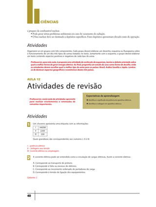 CIÊNCIaS
40
e preparo de combustível nuclear.
• Pode gerar sérios problemas ambientais em caso de vazamento de radiação.
• O lixo nuclear deve ser destinado a depósitos específicos. Estes depósitos apresentam elevado custo de operação.
Atividades
Organizem-se em grupos com três componentes. Cada grupo deverá elaborar um desenho, esquema ou fluxograma sobre
o funcionamento de um dos três tipos de usinas tratados no texto. Juntamente com o esquema, o grupo deverá elaborar
um texto contendo aspectos positivos e negativos de cada tipo de usina.
aula 12
Atividades de revisão
Expectativas de aprendizagem
u Identificar o significado da potência de aparelhos elétricos
u Identificar a voltagem em aparelhos elétricos
Professor(a), nesta aula de atividades aproveite
para realizar nivelamentos e retomadas de
conceitos importantes.
Atividades
Um chuveiro apresenta uma etiqueta com as informações:
Quais grandezas são correspondentes aos números I, II e III:
I – potência elétrica
II – Voltagem oou tensão
III- Corrente elétrica ou amperagem.
Gabarito: C
1
A corrente elétrica pode ser entendida como a circulação de cargas elétricas. Assim a corrente elétrica:
A. Corresponde ao transporte de prótons.
B. Corresponde á falta ou excesso de elétrons.
C. Corresponde ao movimento ordenado de portadores de carga.
D. Corresponde à tensão de ligação dos equipamentos.
2
I 4400W
II 220V
III 20A
Professor(a),paraestaaula,épropostaumaatividadedeconfecçãodeesquemas,teoriasedebateorientadosobre
quala melhorforma degerarenergia elétrica.Ao final,proponha um estudo decaso como forma dedesafio,onde
os estudantes devem escolher qual o melhor tipo de usina para os países: Brasil, Arábia Saudita e Japão. Lembre-
se de destacar aspectos geográficos e econômicos destes três países.
9ano - ciencias - 11junho - professor - corrigido_Layout 1 11/06/2013 18:22 Page 40
 