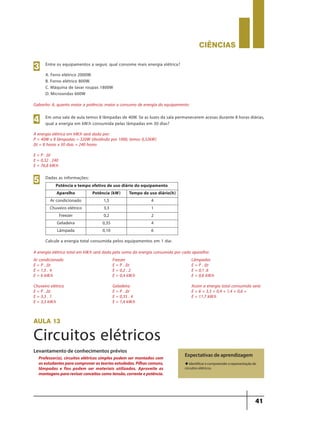 CIÊNCIaS
41
Gabarito: A, quanto maior a potência, maior o consumo de energia do equipamento:
Entre os equipamentos a seguir, qual consome mais energia elétrica?
A. Ferro elétrico 2000W.
B. Forno elétrico 800W.
C. Máquina de lavar roupas 1800W
D. Microondas 600W
3
A energia elétrica em kW.h será dada por:
P = 40W x 8 lâmpadas = 320W (dividindo por 1000, temos 0,32kW)
∆t = 8 horas x 30 dias = 240 horas
E = P . ∆t
E = 0,32 . 240
E = 76,8 kW.h
A energia elétrica total em kW.h será dada pela soma da energia consumida por cada aparelho:
Ar condicionado
E = P . ∆t
E = 1,5 . 4
E = 6 kW.h
Chuveiro elétrico
E = P . ∆t
E = 3,3 . 1
E = 3,3 kW.h
Freezer
E = P . ∆t
E = 0,2 . 2
E = 0,4 kW.h
Geladeira
E = P . ∆t
E = 0,35 . 4
E = 1,4 kW.h
Lâmpadas
E = P . ∆t
E = 0,1 .6
E = 0,6 kW.h
Assim a energia total consumida será:
E = 6 + 3,3 + 0,4 + 1,4 + 0,6 =
E = 11.7 kW.h
Em uma sala de aula temos 8 lâmpadas de 40W. Se as luzes da sala permanecerem acesas durante 8 horas diárias,
qual a energia em kW.h consumida pelas lâmpadas em 30 dias?4
Dadas as informações:
Calcule a energia total consumida pelos equipamentos em 1 dia:
5 Potência e tempo efetivo de uso diário do equipamento
Aparelho Potência (kW) Tempo de uso diário(h)
Ar condicionado 1,5 4
Chuveiro elétrico 3,3 1
Freezer 0,2 2
Geladeira 0,35 4
Lâmpada 0,10 6
aula 13
Circuitos elétricos
Expectativas de aprendizagem
u Identificar e compreender a representação de
circuitos elétricos.
Professor(a), circuitos elétricos simples podem ser montados com
osestudantesparacomprovarasteoriasestudadas.Pilhascomuns,
lâmpadas e fios podem ser materiais utilizados. Aproveite as
montagenspararevisarconceitoscomotensão,correnteepotência.
Levantamento de conhecimentos prévios
9ano - ciencias - 11junho - professor - corrigido_Layout 1 11/06/2013 18:22 Page 41
 