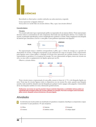 CIÊNCIaS
42
Recordando as observações e estudos realizados nas aulas anteriores, responda:
Como representar as ligações elétricas?
Você já deve ter ouvido falar em circuito elétrico. Mas, o que é um circuito elétrico?
Circuitos
Um circuito nada mais é que a representação gráfica ou esquemática de um sistema elétrico. Nesta representação
devemos colocar as características de cada componente observando suas especificações elétricas. Ao se analisar um
circuito, as principais especificações a serem consideradas são a potência e a tensão. Assim, imaginemos uma lâmpada
de lanterna que conectamos a um fio e a uma pilha. Como podemos representar estas ligações?
Neste circuito temos a representação de uma pilha comum (a fonte de 1,5 V) e três lâmpadas ligadas em
série. Neste tipo de circuito ligamos todos os dispositivos em um mesmo fio, assim, quando uma lâmpada
acender, todas acenderão. Quando uma das lâmpadas por qualquer motivo apagar, todas apagarão. A intensidade
da luz das lâmpadas também irá variar, diminuindo gradativamente.
Conceito básico
Professor(a), nas turmas em que for possível e houver materiais disponíveis, as atividades teóricas podem ser
substituídaspelamontagempráticadoscircuitosutilizadosnosexemplos.Paraestasmontagensserãonecessárias
pilhas comuns, lâmpadas comuns de lanternas e fios para ligação.
Atividades
Os elementos de circuitos podem ser classificados em geradores e receptores. Classifique os componentes a seguir,
escrevendo “G” para geradores e “R” para receptores:1
1W/1,5V 1W/1,5V 1W/1,5V
1,5V
1,5 v 1w/1,5v
PILHA
LÂMPADA
Na representação temos o símbolo correspondente à pilha, que é a fonte de energia ou o gerador de
eletricidade do circuito. A lâmpada corresponde ao que chamamos de carga ou receptor. O fio é representado
pelas ligações entre a fonte (pilha) e a lâmpada. O circuito deve apresentar um caminho fechado e devem ser
representados os geradores e os receptores de energia. No caso representado na figura, temos um circuito em
série, ou seja, todos os equipamentos são ligados apenas por um fio.
Observe o circuito abaixo.
(G) Pilhas
(R) motores
(G) baterias
(R) telefone celular
(R) lâmpada
(R) relógio digital
9ano - ciencias - 11junho - professor - corrigido_Layout 1 11/06/2013 18:22 Page 42
 