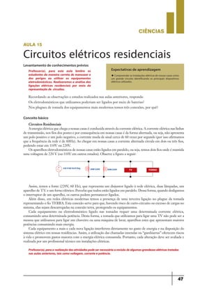 CIÊNCIaS
47
aula 15
Circuitos elétricos residenciais
Levantamento de conhecimentos prévios
Expectativas de aprendizagem
u Compreender as instalações elétricas de nossas casas como
um grande circuito identificando os principais dispositivos
elétricos utilizados.
Recordando as observações e estudos realizados nas aulas anteriores, responda:
Os eletrodomésticos que utilizamos poderiam ser ligados por meio de baterias?
Nos plugues de tomada dos equipamentos mais modernos temos três conexões, por quê?
Professor(a), para esta aula lembre os
estudantes da maneira correta de manusear e
dos perigos ao utilizar os equipamentos
eletrodomésticos. Realizaremos a análise das
ligações elétricas residenciais por meio da
representação de circuitos.
Conceito básico
Circuitos Residenciais
A energia elétrica que chega a nossas casas é conduzida através da corrente elétrica. A corrente elétrica nas linhas
de transmissão, nos fios dos postes e por consequência em nossas casas é da forma alternada, ou seja, não apresenta
um polo positivo e um polo negativo, a corrente muda de sinal cerca de 60 vezes por segundo (por isso afirmamos
que a frequência da rede é de 60Hz). Ao chegar em nossas casas a corrente alternada circula em dois ou três fios,
podendo estar em 110V ou 220V.
Os aparelhos eletrodomésticos de nossas casas estão ligados em paralelo, ou seja, temos dois fios onde é mantida
uma voltagem de 220 V (ou 110V em outros estados). Observe a figura a seguir:
Assim, temos a fonte (220V, 60 Hz), que representa um disjuntor ligado à rede elétrica, duas lâmpadas, um
aparelho de T.V. e um forno elétrico. Perceba que todos estão ligados em paralelo. Dessa forma, quando desligamos
o interruptor de um aparelho, os outros podem permanecer ligados.
Além disso, em redes elétricas modernas temos a presença de uma terceira ligação no plugue da tomada
representando o fio TERRA. Esta conexão serve para que, havendo risco de curto-circuito ou excesso de cargas no
sistema, elas sejam descarregadas na conexão terra, protegendo os equipamentos.
Cada equipamento ou eletrodoméstico ligado nas tomadas requer uma determinada corrente elétrica,
consumindo uma determinada potência. Desta forma, a tomada que utilizamos para ligar uma TV não pode ser a
mesma que utilizamos para ligar um chuveiro ou uma máquina de lavar, aparelhos estes que apresentam maiores
potências consumindo mais energia.
Cada equipamento a mais e cada nova ligação interferem diretamente no gasto de energia e na disposição do
sistema elétrico em nossas residências. Assim, a utilização das chamadas emendas ou “gambiarras” oferecem riscos
à vida e promovem gastos maiores com a energia elétrica consumida. Portanto, cada alteração deve ser avaliada e
realizada por um profissional técnico em instalações elétricas.
220 V/60 Hz/0 Deg 20W/220V 20W/220V
Professor(a),paraarealizaçãodasatividadespodesernecessáriaarevisãodealgumasgrandezaselétricastratadas
nas aulas anteriores, tais como voltagem, corrente e potência.
TV FORNO
9ano - ciencias - 11junho - professor - corrigido_Layout 1 11/06/2013 18:22 Page 47
 