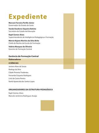 Marconi Ferreira Perillo Júnior
Governador do Estado de Goiás
Vanda Dasdores Siqueira Batista
Secretária de Estado da Educação
Raph Gomes Alves
Superintendente de Inteligência Pedagógica e Formação
Márcia Rejane Martins da Silva Brito
Chefe do Núcleo da Escola de Formação
Valéria Marques de Oliveira
Gerente de Formação Central
Expediente
Gerência de Formação Central
Elaboradores
Joviano Alves de Souza
Rodrigo da Silva
Cibele Pimenta Tiradentes
Fernanda Cirqueira Rodrigues
Lívio de Castro Pereira
Ranib Aparecida dos Santos Lopes
CCIÊNCIAS
Raph Gomes Alves
Marcelo Jerônimo Rodrigues Araújo
ORGANIZADORES DA ESTRUTURA PEDAGÓGICA
 