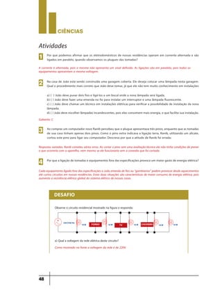 CIÊNCIaS
48
Atividades
Por que podemos afirmar que os eletrodomésticos de nossas residências operam em corrente alternada e são
ligados em paralelo, quando observamos os plugues das tomadas?
A corrente é alternada, pois a mesma não apresenta um sinal definido. As ligações são em paralelo, pois todos os
equipamentos apresentam a mesma voltagem.
1
Na casa de João está sendo construída uma garagem coberta. Ele deseja colocar uma lâmpada nesta garagem.
Qual o procedimento mais correto que João deve tomar, já que ele não tem muito conhecimento em instalações
a) ( ) João deve puxar dois fios e ligá-los a um bocal onde a nova lâmpada será ligada.
b) ( ) João deve fazer uma emenda no fio para instalar um interruptor e uma lâmpada fluorescente.
c) ( ) João deve chamar um técnico em instalações elétricas para verificar a possibilidade de instalação da nova
lâmpada.
d) ( ) João deve escolher lâmpadas incandescentes, pois elas consomem mais energia, o que facilita sua instalação.
Gabarito: C
Respostas variadas. Ranib cometeu vários erros. Ao cortar o pino sem uma avaliação técnica ela não tinha condições de prever
o que ocorreria com o aparelho, nem mesmo se ele funcionaria sem a conexão que foi cortada.
Cada equipamento ligado fora das especificações e cada emenda de fios ou “gambiarras” podem provocar desde aquecimentos
até curtos circuitos em nossas residências. Estas duas situações são características de maior consumo de energia elétrica, pois
aumenta a resistência elétrica global do sistema elétrico de nossas casas.
2
Ao comprar um computador novo Ranib percebeu que o plugue apresentava três pinos, enquanto que as tomadas
de sua casa tinham apenas dois pinos. Como o pino extra indicava a ligação terra, Ranib, utilizando um alicate,
cortou este pino para ligar seu computador. Descreva por que a atitude de Ranib foi errada:
3
Por que a ligação de tomadas e equipamentos fora das especificações provoca um maior gasto de energia elétrica?
4
Observe o circuito residencial mostrado na figura e responda:
a) Qual a voltagem da rede elétrica deste circuito?
Como mostrado na fonte a voltagem da rede é de 220V.
DESAFIO
220 V/60 Hz
10 W 10 W 10 W 10 W 10 WTV CHUVEIROFORNO
9ano - ciencias - 11junho - professor - corrigido_Layout 1 11/06/2013 18:22 Page 48
 