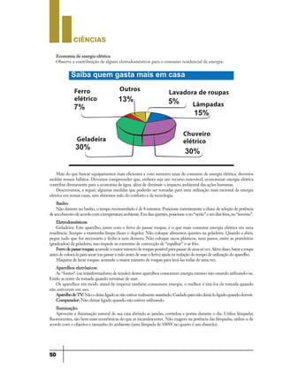CIÊNCIaS
50
Mais do que buscar equipamentos mais eficientes e com menores taxas de consumo de energia elétrica, devemos
moldar nossos hábitos. Devemos compreender que, embora seja um recurso renovável, economizar energia elétrica
contribui diretamente para a economia de água, além de diminuir o impacto ambiental das ações humanas.
Descrevemos, a seguir, algumas medidas que poderão ser tomadas para uma utilização mais racional da energia
elétrica em nossas casas, sem abrirmos mão do conforto e da tecnologia.
Banho:
Não demore no banho, o tempo recomendado é de 8 minutos. Posicione corretamente a chave de seleção de potência
deseuchuveirodeacordocomatemperaturaambiente.Emdiasquentes,posicione-ano“verão”eemdiasfrios,no“inverno”.
Eletrodomésticos:
Geladeira: Este aparelho, junto com o ferro de passar roupas, é o que mais consome energia elétrica em uma
residência. Sempre a mantenha limpa (fazer o degelo). Não coloque alimentos quentes na geladeira. Quando a abrir,
pegue tudo que for necessário e feche-a sem demora. Não coloque sacos plásticos, nem panos, entre as prateleiras
(gradeados) da geladeira, isso impede as correntes de convecção de “espalhar” o ar frio.
Ferrodepassarroupas:acumuleomaiornúmeroderoupaspossívelparapassardeumasóvez.Alémdisso,bateraroupa
antes de colocá-la para secar (ou passar a mão antes de usar o ferro) ajuda na redução do tempo de utilização do aparelho.
Máquina de lavar roupas: acumule o maior número de roupas para lavá-las todas de uma vez.
Aparelhos eletrônicos:
As “fontes“ (ou transformadores de tensão) destes aparelhos consomem energia mesmo não estando utilizando-os.
Então as retire da tomada quando terminar de usar.
Os aparelhos em modo stand-by (espera) também consomem energia, o melhor é tirá-los da tomada quando
não estiverem em uso.
AparelhodeTV:Nãoodeixeligadosenãoestiverrealmenteassistindo.Cuidadoparanãodeixá-loligadoquandodormir.
Computador: Não deixar ligado quando não estiver utilizando.
Iluminação:
Aproveite a iluminação natural de sua casa abrindo as janelas, cortinhas e portas durante o dia. Utilize lâmpadas
fluorescentes, são bem mais econômicas do que as incandescentes. Não exagere na potência das lâmpadas, utilize-a de
acordo com o objetivo e tamanho do ambiente (uma lâmpada de 100W no quarto é um absurdo).
Economia de energia elétrica
Observe a contribuição de alguns eletrodomésticos para o consumo residencial de energia:
Ferro
elétrico
Outros
Geladeira
Lavadora de roupas
Lâmpadas
Chuveiro
elétrico
9ano - ciencias - 11junho - professor - corrigido_Layout 1 11/06/2013 18:22 Page 50
 