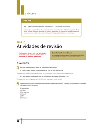 CIÊNCIaS
52
Qual a relação entre o uso racional de energia elétrica e a preservação do ambiente?
Sabemos que qualquer forma de geração de energia produz impactos ambientais negativos. Desta
forma, qualquer economia de energia irá interferir diretamente na preservação do meio ambiente, já
que todo sistema brasileiro de energia elétrica está interligado (hidrelétricas e termelétricas).
DESAFIO
aula 17
Atividades de revisão
Expectativas de aprendizagem
uCompreenderasinstalaçõeselétricasdenossascasascomoumgrande
circuito identificando os principais dispositivos elétricos utilizados.
Professor(a): Nesta aula de atividades
aproveite para realizar nivelamentos e
retomadas de conceitos importantes.
Atividades
Em Goiás os equipamentos devem ser ligados em 220V. responda:
a) O que ocorre se ligarmos um equipamento de 110V em uma rede de 220V?
O equipamento não funcionará e pode ocorrer um curto-circuito interno “queimando” o equipamento.
b) Como devemos proceder para ligar um equipamento de 110V em uma rede de 220V?
O equipamento deve ser ligado em um transformador que reduz a tensão da rede.
1
Os elementos de circuitos podem ser classificados em geradores e receptores. Classifique os componentes a seguir em
(G) geradores ou (R) receptores:
(R) Microondas
(G) Pilhas
(R) smartphone
(G) bateria
(R)TV
(R) lâmpadas
2
9ano - ciencias - 11junho - professor - corrigido_Layout 1 11/06/2013 18:22 Page 52
 