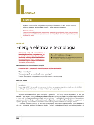 CIÊNCIaS
56
No Brasil, a maior parte da energia elétrica é gerada por hidrelétricas (64,48%). Quais os principais
impactos ambientais gerados para se construir e utilizar uma usina hidrelétrica?
Respostas variadas.
Podemos destacar a inundação de grandes áreas, acabando com o habitat de muitas espécies animais
e vegetais, o desvio e transposição do curso dos rios e a produção de matéria orgânica decomposta
no fundo dos lagos.
DESAFIO
aula 19
Energia elétrica e tecnologia
Levantamento de conhecimentos prévios
Conceito básico
Expectativas de aprendizagem
u Compreender a evolução do uso da eletricidade na organização
da sociedade e na produção de tecnologias.
O que é tecnologia?
Um machado pode ser considerado como tecnologia?
Por que dizemos que estamos na era do conhecimento e da tecnologia?
Podemos entender tecnologia como sendo tudo o que facilita a vida do ser humano. Um abridor de latas, por
exemplo,éumaformadetecnologia.Desdearevoluçãoindustrialosmeiosdeproduçãotêmevoluídoconsideravelmente.
A razão mais efetiva pela qual esta evolução ocorreu e ocorre é a utilização de energia elétrica. As máquinas e
equipamentos são movidos por esta forma de energia indispensável ao mundo moderno. Cada novo equipamento ou
aparelho que surge para facilitar ou otimizar nossas atividades requer a disponibilidade de energia elétrica.
A existência da energia elétrica já era de conhecimento público desde o século XVIII, contudo, sua incorporação ao
dia a dia e ao processo produtivo não foi tarefa simples. Em 1867, o transporte da energia entre a fonte geradora e os
Professor(a), faça o levantamento dos conhecimentos prévios, questionando:
Professor(a), nesta aula será analisada a
relação entre tecnologia e energia elétrica. Em
um conceito mais amplo, será apresentada a
definiçãodetecnologia,paraumdebateinicial
com os estudantes. Procure mostrar que nem
sempre a tecnologia está relacionada a novas
“invenções” da humanidade.
tec.no.lo.gi.a
(tecno+logo+ia) sf. 1. Conjunto de conhecimentos científicos que se aplicam a um determinado ramo de atividade.
2. Aplicação dos conhecimentos e princípios científicos à produção em geral.
9ano - ciencias - 11junho - professor - corrigido_Layout 1 11/06/2013 18:22 Page 56
 