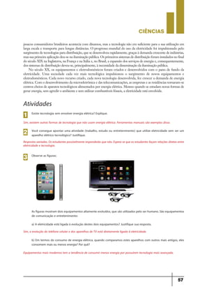CIÊNCIaS
57
Atividades
Existe tecnologia sem envolver energia elétrica? Explique.
Sim, existem outras formas de tecnologia que não usam energia elétrica. Ferramentas manuais são exemplos disso.
1
Você consegue apontar uma atividade (trabalho, estudo ou entretenimento) que utilize eletricidade sem ser um
aparelho elétrico tecnológico? Justifique.
Respostas variadas. Os estudantes possivelmente responderão que não. Espera-se que os estudantes façam relações diretas entre
eletricidade e tecnologia.
2
Observe as figuras:
As figuras mostram dois equipamentos altamente evoluídos, que são utilizados pelo ser humano. São equipamentos
de comunicação e entretenimento:
a) A eletricidade está ligada à evolução destes dois equipamentos? Justifique sua resposta.
Sim, a evolução do telefone celular e dos aparelhos de TV está diretamente ligada à eletricidade.
b) Em termos do consumo de energia elétrica, quando comparamos estes aparelhos com outros mais antigos, eles
consomem mais ou menos energia? Por quê?
Equipamentos mais modernos tem a tendência de consumir menos energia por possuírem tecnologia mais avançada.
3
poucos consumidores brasileiros acontecia com dínamos, mas a tecnologia não era suficiente para a sua utilização em
larga escala e transporte para longas distâncias. O progresso mundial do uso da eletricidade foi impulsionado pelo
surgimento de tecnologias para distribuição, que se desenvolveu rapidamente, graças à demanda crescente de indústrias,
mas sua primeira aplicação deu-se na iluminação pública. Os primeiros sistemas de distribuição foram instalados no final
do século XIX na Inglaterra, na França e na Itália e, no Brasil, a expansão dos serviços de energia e, consequentemente,
dos sistemas de distribuição deveu-se, principalmente, à necessidade da disseminação da iluminação pública.
No século XX, os equipamentos e eletrodomésticos foram criados e desenvolvidos com o pano de fundo da
eletricidade. Uma sociedade cada vez mais tecnológica impulsionou o surgimento de novos equipamentos e
eletrodomésticos. Cada novo recurso criado, cada nova tecnologia desenvolvida, fez crescer a demanda de energia
elétrica. Com o desenvolvimento da microeletrônica e das telecomunicações, as empresas e as residências tornaram-se
centros cheios de aparatos tecnológicos alimentados por energia elétrica. Mesmo quando se estudam novas formas de
gerar energia, sem agredir o ambiente e sem utilizar combustíveis fósseis, a eletricidade está envolvida.
9ano - ciencias - 11junho - professor - corrigido_Layout 1 11/06/2013 18:22 Page 57
 