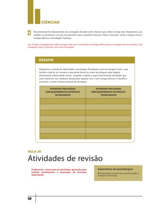 CIÊNCIaS
58
Recentemente foi desenvolvido um carregador de bateria de celulares que utiliza energia solar. Dispositivos que
captam e concentram a luz do sol permitem que o aparelho funcione. Nesta “invenção” existe a relação entre a
energia elétrica e tecnologia? Explique.
Sim. Embora o equipamento utilize energia solar, ela é convertida em energia elétrica para o carregamento das baterias. Este
carregador solar é, portanto, uma nova tecnologia.
4
Realizamos o estudo de eletricidade e tecnologia. Percebemos que tecnologia é tudo o que
facilita a vida do ser humano e que desta forma, as novas tecnologias estão ligadas
diretamente à eletricidade. Assim, complete a tabela a seguir descrevendo atividades que
você realiza em seu cotidiano, destacando aquelas com e sem energia elétrica. O desafio é
enumerar o maior número possível de atividades.
DESAFIO
ATIVIDADES REALIZADAS
COM EQUIPAMENTOS ELÉTRICOS E
TECNOLÓGICOS
ATIVIDADES REALIZADAS
SEM EQUIPAMENTOS ELÉTRICOS E
TECNOLÓGICOS
aula 20
Atividades de revisão
Expectativas de aprendizagem
u Compreender a evolução do uso da eletricidade na
produção de tecnologias.
Professor(a), nesta aula de atividades aproveite para
realizar nivelamentos e retomadas de conceitos
importantes.
9ano - ciencias - 11junho - professor - corrigido_Layout 1 11/06/2013 18:22 Page 58
 