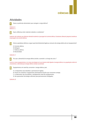 CIÊNCIaS
59
Atividades
Quais as partículas elementares que carregam a carga elétrica?
Prótons(+)
Elétrons (-)
1
Qual a diferença entre materiais isolantes e condutores?
Isolantes são materiais que oferecem elevada resistência à passagem de corrente elétrica. Condutores oferecem pequena resistência
à passagem de corrente elétrica.
2
Entre as grandezas elétricas a seguir, qual está diretamete ligada ao consumo de energia elétrica de um equipamento?
A. Corrente elétrica
B. Voltagem
C. Potência elétrica
D. Resistividade
Gabarito: C
Gabarito: B
Como os novos equipamentos e as novas tecnologias em sua maioria estão ligados à energia elétrica e as populações estão em
crescimento, a demanda por energia elétrica sempre aumentará.
3
Por que a demanda de energia elétrica tende a aumentar ao longo dos anos ?
4
Equipamentos em stand-by consomem energia elétrica, pois
A. os dispositivos são obsoletos e permanecem ligados.
B. mesmo em stand-by o equipamento desempenha funções que consomem energia.
C. os fabricantes não aconselham o desligamento total dos equipamentos.
D. não apresentam tecnologia suficiente para permanecerem desligados.
5
9ano - ciencias - 11junho - professor - corrigido_Layout 1 11/06/2013 18:22 Page 59
 