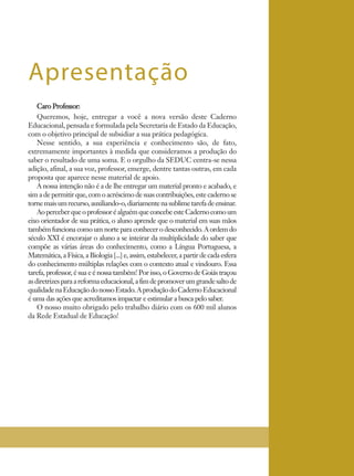 Caro Professor:
Queremos, hoje, entregar a você a nova versão deste Caderno
Educacional, pensada e formulada pela Secretaria de Estado da Educação,
com o objetivo principal de subsidiar a sua prática pedagógica.
Nesse sentido, a sua experiência e conhecimento são, de fato,
extremamente importantes à medida que consideramos a produção do
saber o resultado de uma soma. E o orgulho da SEDUC centra-se nessa
adição, afinal, a sua voz, professor, emerge, dentre tantas outras, em cada
proposta que aparece nesse material de apoio.
A nossa intenção não é a de lhe entregar um material pronto e acabado, e
sim a de permitir que, com o acréscimo de suas contribuições, este caderno se
tornemaisumrecurso,auxiliando-o,diariamentenasublimetarefadeensinar.
AoperceberqueoprofessoréalguémqueconcebeesteCadernocomoum
eixo orientador de sua prática, o aluno aprende que o material em suas mãos
tambémfuncionacomoumnorteparaconhecerodesconhecido.Aordemdo
século XXI é encorajar o aluno a se inteirar da multiplicidade do saber que
compõe as várias áreas do conhecimento, como a Língua Portuguesa, a
Matemática,a Física,aBiologia[...]e,assim,estabelecer,apartirdecadaesfera
do conhecimento múltiplas relações com o contexto atual e vindouro. Essa
tarefa, professor, é sua e é nossa também! Por isso, o Governo de Goiás traçou
asdiretrizesparaareformaeducacional,afimdepromoverumgrandesaltode
qualidadenaEducaçãodonossoEstado.AproduçãodoCadernoEducacional
é uma das ações que acreditamos impactar e estimular a busca pelo saber.
O nosso muito obrigado pelo trabalho diário com os 600 mil alunos
da Rede Estadual de Educação!
Apresentação
 