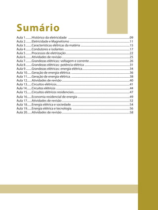 Sumário
Aula 1........Histórico da eletricidade ...............................................................................09
Aula 2........Eletricidade e Magnetismo .............................................................................11
Aula 3........Características elétricas da matéria ...............................................................15
Aula 4........Condutores e isolantes ....................................................................................17
Aula 5........Processos de eletrização..................................................................................22
Aula 6........Atividades de revisão .......................................................................................25
Aula 7........Grandezas elétricas: voltagem e corrente....................................................26
Aula 8........Grandezas elétricas: potência elétrica ..........................................................31
Aula 9........Grandezas elétricas: energia elétrica.............................................................34
Aula 10......Geração de energia elétrica. ...........................................................................36
Aula 11......Geração de energia elétrica. ...........................................................................38
Aula 12......Atividades de revisão .......................................................................................40
Aula 13......Circuitos elétricos..............................................................................................41
Aula 14.......Circuitos elétricos .....................................................................................................44
Aula 15......Circuitos elétricos residenciais........................................................................47
Aula 16......Economia residencial de energia ...................................................................49
Aula 17......Atividades de revisão .......................................................................................52
Aula 18......Energia elétrica e sociedade. ..........................................................................54
Aula 19......Energia elétrica e tecnologia. .........................................................................56
Aula 20......Atividades de revisão .......................................................................................58
9ano - ciencias - 11junho - professor - corrigido_Layout 1 11/06/2013 18:21 Page 7
 
