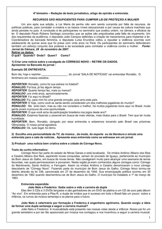 1
4º bimestre – Redação de texto jornalístico, artigo de opinião e entrevista.
RECURSOS SÃO INSUFICIENTES PARA CUMPRIR LEI DE PROTEÇÃO À MULHER
Um ano após sua edição, a Lei Maria da penha não vem sendo cumprida por falta de recursos, de
políticas públicas, para combater a miséria e os baixos níveis educacionais e por causa da cultura machista que
ainda persiste no país. A conclusão é de participantes no seminário que avaliou ontem, na câmara, a eficácia da
lei. O deputado Paulo Rúbens Santiago concordou que as ações são prejudicadas pela falta de orçamento. Um
dos requerentes da audiência, o deputado João Campos defendeu a criação de mecanismos para implantar a lei.
Coordenadora da bancada feminina, a deputada Luísa Erundina voltou a repudiar a violência ocorrida com
adolescente de quinze anos que foi presa com vinte anos no Pará. Os participantes do seminário defenderam
também um esforço conjunto dos poderes e da sociedade para combater a violência contra a mulher. Fonte:
Jornal da Câmara, 28 de novembro de 2007.
Retirar os dados:
O quê? Quando? Onde? Quem? Como?
1) Criar uma notícia sobre a cavalgada de CÓRREGO NOVO – RETIRE OS DADOS.
Apresentar na Bancada do jornal -
Exemplo DE ENTREVISTA:
Bom dia, hoje o repórter _________________, do Jornal “SALA DE NOTÍCIAS” vai entrevistar Ronaldo, O
fenômeno em nossos estúdios.
REPÓRTER: Ronaldo, como foi sua estreia no futebol?
RONALDO: Foi boa, já faz algum tempo.
REPORTER: Quanto tempo faz, mais ou menos?
RONALDO: uns vinte anos, aproximadamente.
REPÓRTER: Foi aqui no Brasil?
RONALDO: Foi, para mim foi uma grande emoção, pois amo este país.
REPÓRTER: E hoje, como você se sente sendo considerado um dos melhores jogadores do mundo?
RONALDO: Me sinto bem, mas eu não me considero o melhor, há muitos jogadores bons aqui no Brasil, muita
gente jovem à procura de uma oportunidade.
REPORTER: O que você acha da participação brasileira nos jogos deste ano?
RONALDO: Estamos fazendo o possível em busca de mais vitórias, mais títulos para o Brasil. Tem que ter muita
humildade.
REPORTER: Bem, Ronaldo, obrigado por essa entrevista e estaremos torcendo pelo Brasil nas próximas
Olimpíadas. O nosso jornal agradece.
RONALDO: Ok, tudo legal, foi ótimo.
2) Escolha uma personalidade da TV, da música , da moda, do esporte ou da literatura e simule uma
entrevista para o sala de notícias. Apresente essa entrevista como se estivesse em um jornal.
3) Produzir uma notícia bem criativa sobre a cidade de Córrego Novo.
Texto de cunho informativo:
Córrego Novo faz parte do estado de Minas Gerais e está localizada. Os irmãos Antônio Albano dos Reis
e Cesário Albano dos Reis, aspirando novas conquistas, saíram do povoado de Iguaçu, pertencente ao município
de Bom Jesus do Galho, em busca de novas terras. Não cavalgaram muito para alcançar uma sesmaria de terras
fecundas, nas quais permaneceram e povoaram. Nesta região já eram conhecidos alguns córregos como: Córrego
do Mantimento, Santo Antônio, e Ferrugem. Assim os irmãos Antônio e Cesário denominaram o novo córrego
descoberto de “Córrego Novo”. Fazendo parte do município de Bom Jesus do Galho, Córrego Novo tornou-se
distrito através da lei 336, sancionada em 27 de dezembro de 1948. Sua emancipação política ocorreu em 30
dezembro de 1962 quando desmembrou-se de Bom Jesus do Galho. O município foi instalado a 1º de março de
1963.
Entrevista expandida
João Neto e Frederico: Saiba sobre a vida e carreira da dupla
Eles têm 5 CDs e 3 DVDs lançados e são ganhadores de um DVD de platina e um CD de ouro pelo álbum
“Ao vivo”. Em entrevista para a Play-R, a dupla de irmãos que é sucesso em todo o Brasil fala um pouco sobre a
infância, os rumos da música sertaneja e os planos para o futuro.
João Neto é veterinário por formação e Frederico é engenheiro agrônomo. Quando surgiu a ideia
de formar uma dupla sertaneja e seguir a carreira musical?
João Neto e Frederico: A musicalidade está presente nas nossas vidas desde a infância. Nosso pai foi um
grande seresteiro e por ser tão apaixonado por música nos contagiou e nos incentivou a seguir a carreira musical.
 