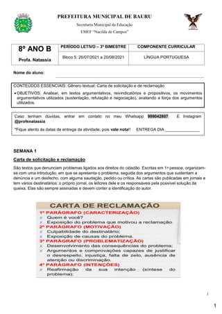 1
PREFEITURA MUNICIPAL DE BAURU
Secretaria Municipal da Educação
EMEF “Nacilda de Campos”
8º ANO B
Profa. Natassia
PERÍODO LETIVO – 3º BIMESTRE COMPONENTE CURRICULAR
Bloco 5: 26/07/2021 a 20/08/2021 LÍNGUA PORTUGUESA
Nome do aluno:
CONTEÚDOS ESSENCIAIS: Gênero textual: Carta de solicitação e de reclamação
 OBJETIVOS: Analisar, em textos argumentativos, reivindicatórios e propositivos, os movimentos
argumentativos utilizados (sustentação, refutação e negociação), avaliando a força dos argumentos
utilizados.
SEMANA 1
Carta de solicitação e reclamação
São textos que denunciam problemas ligados aos direitos do cidadão. Escritas em 1ᵃ pessoa, organizam-
se com uma introdução, em que se apresenta o problema, seguida dos argumentos que sustentam a
denúncia e um desfecho, com alguma saudação, pedido ou crítica. As cartas são publicadas em jornais e
tem vários destinatários: o próprio jornal, os leitores dele e os responsáveis pela possível solução da
queixa. Elas são sempre assinadas e devem conter a identificação do autor.
Caso tenham dúvidas, entrar em contato no meu Whatsapp 999042807. E Instagram
@profenatassia
*Fique atento às datas de entrega da atividade, pois vale nota!! ENTREGA DIA _______________
1
 