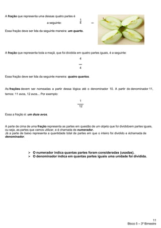 11
Bloco 5 – 3º Bimestre
A fração que representa uma dessas quatro partes é
1
a seguinte: 4
Essa fração deve ser lida da seguinte maneira: um quarto.
A fração que representa toda a maçã, que foi dividida em quatro partes iguais, é a seguinte:
4
4
Essa fração deve ser lida da seguinte maneira: quatro quartos.
As frações devem ser nomeadas a partir dessa lógica até o denominador 10. A partir do denominador 11,
temos: 11 avos, 12 avos... Por exemplo:
1
12
Essa a fração é: um doze avos.
A parte de cima de uma fração representa as partes em questão de um objeto que foi divididoem partes iguais,
ou seja, as partes que vamos utilizar, e é chamada de numerador.
Já a parte de baixo representa a quantidade total de partes em que o inteiro foi dividido e échamada de
denominador.
➢ O numerador indica quantas partes foram consideradas (usadas).
➢ O denominador indica em quantas partes iguais uma unidade foi dividida.
 