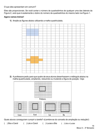 16
Bloco 5 – 3º Bimestre
O que eles apresentam em comum?
Eles são proporcionais. Se você contar o número de quadradinhos de qualquer uma das laterais da
Figura 2, verá que é exatamente o dobro do número de quadradinhos do mesmo lado na-
-
-
-
-
-
Figura 1.
Agora vamos treinar!
1) Amplie as figuras abaixo utilizando a malha quadriculada.
2) A professora pediu para que quatro de seus alunos desenhassem o retângulo abaixo na
malha-
-
-
-
-
quadriculada, ampliando, reduzindo ou mudando a figura de posição. Veja:
Quais alunos conseguiram cumprir a tarefa?-
-
-
-
-
-
-
-
(Lembre-se do conceito de ampliação ou redução!)
( ) Bia e Carol ( ) Léo e Carol ( ) Lucas e Bia ( ) Léo e Lucas
 